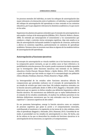 AUTORREGULACIÓN EN EL APRENDIZAJE
los procesos mentales del individuo, en tanto los enfoques de autorregulación dan
mayor relevancia a la interacción entre el ambiente y el individuo. La particularidad
del enfoque de autorregulación del aprendizaje es estar centrado en los contextos
educativos, por lo que adquieren relevancia los dominios académicos y lo que ocurre
en las aulas.
Seguiremos los planteos de quienes entienden que el concepto de autorregulación es
más amplio e incluye al de metacognición (Efklides, 2011; Pintrich, Wolters y Baxter,
2000). Se entiende por metacognición el conocimiento y los razonamientos que
conducen a elegir y controlar ciertas estrategias cognitivas. Algo más amplia es su
idea de autorregulación incluyendo también la regulación de creencias, motivación
y afectos en contextos específicos, particularmente en contextos de aprendizaje
académico.Veremos cómo se encarnan esas ideas en algunos de los modelos teóricos
de autorregulación del aprendizaje.
Autorregulación y funciones ejecutivas
El concepto de autorregulación se vincula también con el de funciones ejecutivas.
La comparación parece necesaria, ya que en ambos casos se hace referencia a la
posibilidad de controlar procesos.Por su parte,puede constatarse la rápida expansión
que la investigación sobre funciones ejecutivas está teniendo en los ámbitos
educativos (Cortés-Pascual, Moyano-Muñoz y Quiles Robres, 2019; Garner, 2009)
a partir de estudios que han tenido su origen en la neuropsicología con población
clínica (Miyake, Friedman, Emerson, Witzki, Howerter y Wager, 2000).
La heterogeneidad de los estudios sobre funciones ejecutivas dificulta las
comparaciones que pretendan realizarse con el concepto de autorregulación. En
un estudio de revisión que tomó como base 106 trabajos empíricos centrados con
la función ejecutiva publicados desde el 2008 al 2013, Baggetta y Alexander (2016)
observaron que no aparece en dichos estudios una definición hegemónica sobre la
función ejecutiva. No encontraron una definición que se repita habitualmente en
el conjunto de los estudios considerados. Al analizar los atributos presentes en las
distintas definiciones encontraron que los más reiterados eran los de “procesos
cognitivos” y “procesos cognitivos de alto orden”.
En ese panorama heterogéneo, emerge la función ejecutiva como un conjunto
de procesos cognitivos que guían la acción y el comportamiento esenciales,
contribuyendo al monitoreo y la regulación en las tareas de la vida cotidiana, entre
ellas el aprendizaje (Baggetta y Alexander, 2016; Diamond, 2013). Concebida de ese
modo, la proximidad con los estudios de autorregulación es clara. De hecho, una
de las esferas en las que se desarrollan los estudios de funciones ejecutivas es la
autorregulación de las emociones, la cognición y el comportamiento.
Daniel Trías Juan Antonio Huertas
40
 