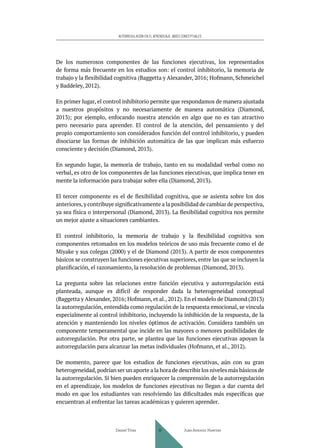 AUTORREGULACIÓN EN EL APRENDIZAJE. BASES CONCEPTUALES
De los numerosos componentes de las funciones ejecutivas, los representados
de forma más frecuente en los estudios son: el control inhibitorio, la memoria de
trabajo y la flexibilidad cognitiva (Baggetta y Alexander, 2016; Hofmann, Schmeichel
y Baddeley, 2012).
En primer lugar, el control inhibitorio permite que respondamos de manera ajustada
a nuestros propósitos y no necesariamente de manera automática (Diamond,
2013); por ejemplo, enfocando nuestra atención en algo que no es tan atractivo
pero necesario para aprender. El control de la atención, del pensamiento y del
propio comportamiento son considerados función del control inhibitorio, y pueden
disociarse las formas de inhibición automática de las que implican más esfuerzo
consciente y decisión (Diamond, 2013).
En segundo lugar, la memoria de trabajo, tanto en su modalidad verbal como no
verbal, es otro de los componentes de las funciones ejecutivas, que implica tener en
mente la información para trabajar sobre ella (Diamond, 2013).
El tercer componente es el de flexibilidad cognitiva, que se asienta sobre los dos
anteriores,y contribuye significativamente a la posibilidad de cambiar de perspectiva,
ya sea física o interpersonal (Diamond, 2013). La flexibilidad cognitiva nos permite
un mejor ajuste a situaciones cambiantes.
El control inhibitorio, la memoria de trabajo y la flexibilidad cognitiva son
componentes retomados en los modelos teóricos de uso más frecuente como el de
Miyake y sus colegas (2000) y el de Diamond (2013). A partir de esos componentes
básicos se construyen las funciones ejecutivas superiores, entre las que se incluyen la
planificación, el razonamiento, la resolución de problemas (Diamond, 2013).
La pregunta sobre las relaciones entre función ejecutiva y autorregulación está
planteada, aunque es difícil de responder dada la heterogeneidad conceptual
(Baggetta y Alexander, 2016; Hofmann, et al., 2012). En el modelo de Diamond (2013)
la autorregulación, entendida como regulación de la respuesta emocional, se vincula
especialmente al control inhibitorio, incluyendo la inhibición de la respuesta, de la
atención y manteniendo los niveles óptimos de activación. Considera también un
componente temperamental que incide en las mayores o menores posibilidades de
autorregulación. Por otra parte, se plantea que las funciones ejecutivas apoyan la
autorregulación para alcanzar las metas individuales (Hofmann, et al., 2012).
De momento, parece que los estudios de funciones ejecutivas, aún con su gran
heterogeneidad,podrían ser un aporte a la hora de describir los niveles más básicos de
la autorregulación. Si bien pueden enriquecer la comprensión de la autorregulación
en el aprendizaje, los modelos de funciones ejecutivas no llegan a dar cuenta del
modo en que los estudiantes van resolviendo las dificultades más específicas que
encuentran al enfrentar las tareas académicas y quieren aprender.
Daniel Trías Juan Antonio Huertas
41
 