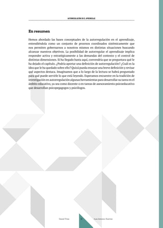AUTORREGULACIÓN EN EL APRENDIZAJE
En resumen
Hemos abordado las bases conceptuales de la autorregulación en el aprendizaje,
entendiéndola como un conjunto de procesos coordinados sistémicamente que
nos permiten gobernarnos a nosotros mismos en distintas situaciones buscando
alcanzar nuestros objetivos. La posibilidad de autorregular el aprendizaje implica
responder activa y estratégicamente a las demandas del contexto y el control de
distintas dimensiones. Si ha llegado hasta aquí, convendría que se preguntara qué le
ha dejado el capítulo. ¿Podría aportar una definición de autorregulación? ¿Cuál es la
idea que le ha quedado sobre ello? Quizá pueda ensayar una breve definición y revisar
qué aspectos destaca. Imaginamos que a lo largo de la lectura se habrá preguntado
para qué puede servirle lo que está leyendo. Esperamos encuentre en la tradición de
investigación en autorregulación algunas herramientas para desarrollar su tarea en el
ámbito educativo, ya sea como docente o en tareas de asesoramiento psicoeducativo
que desarrollan psicopegagogos y psicólogos.
Daniel Trías Juan Antonio Huertas
42
 