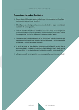 AUTORREGULACIÓN EN EL APRENDIZAJE. BASES CONCEPTUALES
Preguntas y ejercicios - Capítulo 1
0. Repase las definiciones de autorregulación que ha encontrado en el capítulo y
destaque sus características centrales.
1. Identifique y describa alguna situación como estudiante en la que ve reflejada la
definición de autorregulación.
2. Trate de encontrar dos artículos científicos: uno que se centre en autorregulación
y otro en autorregulación del aprendizaje. Identifique en cada uno cómo definen
autorregulación, analice las semejanzas y diferencias entre ambos.
3. Analice los objetivos de aprendizaje de un curso que le interese y revise en qué
medida podrían vincularse al concepto de autorregulación. ¿La autorregulación
se aprende? ¿La autorregulación se enseña?
4. A partir de lo que ha leído hasta el momento, ¿por qué valdría la pena que un
docenteconocierasobreautorregulaciónenelaprendizaje?¿Quélepuedeaportar
a un psicólogo y a un psicopedagogo el conocimiento sobre autorregulación?
5. ¿En qué medida la autorregulación es necesaria para lograr un buen aprendizaje?
Daniel Trías Juan Antonio Huertas
43
 