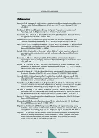 AUTORREGULACIÓN EN EL APRENDIZAJE
Referencias
Baggetta, P., & Alexander, P. a. (2016). Conceptualization and Operationalization of Executive
Function. Mind, Brain, and Education, 10(February), 10–33. https://doi.org/10.1111/
mbe.12100
Bandura, A. (2001). Social Cognitive Theory: An Agentic Perspective. Annual Review of
Psychology, 52, 1–26. https://doi.org/10.1146/annurev.psych.52.1.1
Baumeister, R. F., & Vohs, K. D. (Eds.). (2004). Handbook of Self-Regulation. Research, theories,
and applications. New York: Guildford Press.
Bembenutty, H. (2011). Academic delay of gratification and academic achievement. New
Directions for Teaching and Learning, 2011(126), 55–65. https://doi.org/10.1002/tl
Ben-Eliyahu, A. (2019). Academic Emotional Learning: A Critical Component of Self-Regulated
Learning in the Emotional Learning Cycle. Educational Psychologist, 0(0), 1–22. https://
doi.org/10.1080/00461520.2019.1582345
Berk, L. (1986). Relationship of elementary school children’s private speech to behavioral
accompaniment to task, attention, and task performance. Developmental Psychology,
22(5), 671–680.
Boekaerts, M., Maes, S., & Karoly, P. (2005). Self-regulation across domains of applied
psychology: is there an emerging consensus? Applied Psychology: An International Review,
54(2), 149–154.
Bryant, L. E., & Budd, K. S. (1982). Self-instructional training to increase independent work
performance in preschoolers. Journal of Applied Behavior Analysis, 15(2), 259–271. https://
doi.org/10.1901/jaba.1982.15-259
Corno, L., & Kanfer, R. (1993). The Role of Volition in Learning and Performance. Review of
Research in Education, 19(1), 301–341. https://doi.org/10.3102/0091732X019001301
Corno, L. (2001). Volitional aspects of self-regulated learning. In B. J. Zimmerman & D. H.
Schunk (Eds.), Self-regulated learning and academic achievement: Theoretical perspectives
(2nd ed.). London: Lawrence Erlbaum Associates.
Cortés Pascual, A., Moyano Muñoz, N., & Quílez Robres, A. (2019). The Relationship Between
Executive Functions and Academic Performance in Primary Education: Review and Meta-
Analysis. Frontiers in Psychology, 10(July). https://doi.org/10.3389/fpsyg.2019.01582
De Smul, M., Heirweg, S., Van Keer, H., & Devos, G. (2019). It’s not only about the teacher! A
qualitative study into the role of school climate in primary schools. School Effectiveness
and School Improvement, 0(0), 1–24. https://doi.org/10.1080/09243453.2019.1672758
Dettori, G. (2014). Demystifying self-regulated learning. Future Learning, 2(1), 55–59. https://
doi.org/10.7564/13-fule17
Diamond, A. (2013). Executive Functions. Annual Review of Psychology, 64, 135–168. https://
doi.org/10.1146/annurev-psych-113011-143750
Dignath, C., & Büttner, G. (2008). Components of fostering self-regulated learning among
students. A meta-analysis on intervention studies at primary and secondary school level.
Metacognition and Learning, 3(3), 231–264. https://doi.org/10.1007/s11409-008-9029-x
Dignath, C., & Büttner, G. (2018). Teachers’ direct and indirect promotion of self-regulated
learning in primary and secondary school mathematics classes – insights from video-
based classroom observations and teacher interviews. Metacognition and Learning,
(April). https://doi.org/10.1007/s11409-018-9181-x
Daniel Trías Juan Antonio Huertas
44
 