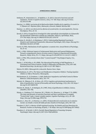AUTORREGULACIÓN EN EL APRENDIZAJE
Hofmann, W., Schmeichel, B. J., & Baddeley, A. D. (2012). Executive functions and self-
regulation. Trends in Cognitive Sciences, 16(3), 174–180. https://doi.org/10.1016/j.
tics.2012.01.006
Huertas, J. A. (2008). Las teorías de la Motivación desde el ámbito de lo cognitivo y lo social. In
F. Palmero & F. Martínez (Eds.), Motivación y Emoción. Madrid: McGraw Hill.
Huertas, J. A. (2012). Los efectos de los afectos en la motivación y la autorregulación. Ciencias
Psicológicas, VI(1), 45–55.
Järvelä, S. (2015). El papel de la investigación sobre aprendizaje autorregulado en el desarrollo
del aprendizaje colaborativo asistido por ordenador. Infancia y Aprendizaje, 38(2),
279–294. https://doi.org/10.1080/02103702.2015.1016747
Järvenoja, H., Järvelä, S., & Malmberg, J. (2015). Understanding Regulated Learning in
Situative and Contextual Frameworks. Educational Psychologist, 50(3). https://doi.org/10.1
080/00461520.2015.1075400
Karoly, P. (1993). Mechanisms of self-regulation: a systems view. Annual Review of Psychology,
44, 23–52.
Kuhl, J. (1984). Volitional Aspects of Achievement Motivation and Learned Helplessness:
Toward a comprehensive theory of action control. Progress in Experimental Personality
Research, 13(July 2016), 99–171. https://doi.org/10.1016/B978-0-12-541413-5.50007-3
Kuhl, J. (1996). Who controls whom when “I control myself”? Psychological Inquiry, 7(1),
61–68.
Martin, J., & McLellan, A.-M. (2008). The Educational Psychology of Self-Regulation: A
Conceptual and Critical Analysis. Studies in Philosophy and Education, 27(6), 433–448.
Retrieved from http://dx.doi.org/10.1007/s11217-007-9060-4
Mateos, M. (2001). Metacognición y educación. Buenos Aires: Aique.
Meichenbaum, D. (1971). The Nature and Modification of Impulsive Children: Training impulsive
Children to Talk to Themselves. Minneapolis.
Meichenbaum, D., & Goodman, J. (1969). Reflection-Impulsivity and Verbal Control of Motor
Behavior. Child Development, 40(3), 785–797.
Mischel, W., Ebbesen, E. B., & Zeiss, a R. (1972). Cognitive and attentional mechanisms in
delay of gratification. Journal of Personality and Social Psychology, 21(2), 204–218. https://
doi.org/10.1037/h0032198
Mischel, W., Shoda, Y., & Rodriguez, M. (1989). Delay of gratification in children. Science,
244(4907), 933–938.
Miyake, A., Friedman, N. P., Emerson, M. J., Witzki, a H., Howerter, A., & Wager, T. D. (2000).
The unity and diversity of executive functions and their contributions to complex
“Frontal Lobe” tasks: a latent variable analysis. Cognitive Psychology, 41(1), 49–100.
https://doi.org/10.1006/cogp.1999.0734
Montero, I., Dios, M. J., & Huertas, J. A. (2001). El desarrollo de la motivación en el contexto
escolar: un estudio a través del habla privada. Estudios de Psicología, 22(3), 305–318.
Panadero, E. (2017). A Review of Self-regulated Learning: Six Models and Four Directions for
Research. Frontiers in Psychology, 8(April), 1–28. https://doi.org/10.3389/fpsyg.2017.00422
Panadero, E., & Järvelä, S. (2015). Socially Shared Regulation of Learning. European
Psychologist. https://doi.org/10.1027/1016-9040/a000226
Daniel Trías Juan Antonio Huertas
46
 