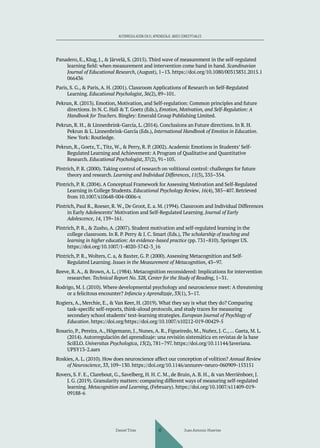 AUTORREGULACIÓN EN EL APRENDIZAJE. BASES CONCEPTUALES
Panadero, E., Klug, J., & Järvelä, S. (2015). Third wave of measurement in the self-regulated
learning field: when measurement and intervention come hand in hand. Scandinavian
Journal of Educational Research, (August), 1–13. https://doi.org/10.1080/00313831.2015.1
066436
Paris, S. G., & Paris, A. H. (2001). Classroom Applications of Research on Self-Regulated
Learning. Educational Psychologist, 36(2), 89–101.
Pekrun, R. (2013). Emotion, Motivation, and Self-regulation: Common principles and future
directions. In N. C. Hall & T. Goetz (Eds.), Emotion, Motivation, and Self-Regulation: A
Handbook for Teachers. Bingley: Emerald Group Publishing Limited.
Pekrun, R. H., & Linnenbrink-García, L. (2014). Conclusions an Future directions. In R. H.
Pekrun & L. Linnenbrink-García (Eds.), International Handbook of Emotios in Education.
New York: Routledge.
Pekrun, R., Goetz, T., Titz, W., & Perry, R. P. (2002). Academic Emotions in Students’ Self-
Regulated Learning and Achievement: A Program of Qualitative and Quantitative
Research. Educational Psychologist, 37(2), 91–105.
Pintrich, P. R. (2000). Taking control of research on volitional control: challenges for future
theory and research. Learning and Individual Differences, 11(3), 335–354.
Pintrich, P. R. (2004). A Conceptual Framework for Assessing Motivation and Self-Regulated
Learning in College Students. Educational Psychology Review, 16(4), 385–407. Retrieved
from 10.1007/s10648-004-0006-x
Pintrich, Paul R., Roeser, R. W., De Groot, E. a. M. (1994). Classroom and Individual Differences
in Early Adolescents’ Motivation and Self-Regulated Learning. Journal of Early
Adolescence, 14, 139–161.
Pintrich, P. R., & Zusho, A. (2007). Student motivation and self-regulated learning in the
college classroom. In R. P. Perry & J. C. Smart (Eds.), The scholarship of teaching and
learning in higher education: An evidence-based practice (pp. 731–810). Springer US.
https://doi.org/10.1007/1-4020-5742-3_16
Pintrich, P. R., Wolters, C. a, & Baxter, G. P. (2000). Assessing Metacognition and Self-
Regulated Learning. Issues in the Measurement of Metacognition, 43–97.
Reeve, R. A., & Brown, A. L. (1984). Metacognition reconsidered: Implications for intervention
researcher. Technical Report No. 328, Center for the Study of Reading, 1–31.
Rodrigo, M. J. (2010). Where developmental psychology and neuroscience meet: A threatening
or a felicitous encounter? Infancia y Aprendizaje, 33(1), 3–17.
Rogiers, A., Merchie, E., & Van Keer, H. (2019). What they say is what they do? Comparing
task-specific self-reports, think-aloud protocols, and study traces for measuring
secondary school students’ text-learning strategies. European Journal of Psychlogy of
Education. https://doi.org/https://doi.org/10.1007/s10212-019-00429-5
Rosario, P., Pereira, A., Högemann, J., Nunes, A. R., Figueiredo, M., Nuñez, J. C.,… Gaeta, M. L.
(2014). Autorregulación del aprendizaje: una revisión sistemática en revistas de la base
SciELO. Universitas Psychologica, 13(2), 781–797. https://doi.org/10.11144/Javeriana.
UPSY13-2.aars
Roskies, A. L. (2010). How does neuroscience affect our conception of volition? Annual Review
of Neuroscience, 33, 109–130. https://doi.org/10.1146/annurev-neuro-060909-153151
Rovers, S. F. E., Clarebout, G., Savelberg, H. H. C. M., de Bruin, A. B. H., & van Merriënboer, J.
J. G. (2019). Granularity matters: comparing different ways of measuring self-regulated
learning. Metacognition and Learning, (February). https://doi.org/10.1007/s11409-019-
09188-6
Daniel Trías Juan Antonio Huertas
47
 