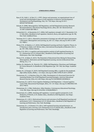 AUTORREGULACIÓN EN EL APRENDIZAJE
Ryan, R. M., Kuhl, J., & Deci, E. L. (1997). Nature and autonomy: an organizational view of
social and neurobiological aspects of self-regulation in behavior and development.
Development and Psychopathology, 9(4), 701–728. https://doi.org/10.1017/
S0954579497001405
Schunk, D. (2008). Metacognition, Self-Regulation, and Self-Regulated Learning: Research
Recommendations. Educational Psychology Review, 20(4), 463–467. Retrieved from
10.1007/s10648-008-9086-3
Schmeichel, B. J., & Baumeister, R. F. (2004). Self-regulatory strength. In R. F. Baumeister & K.
D. Vohs (Eds.), Handbook of self-regulation: Research, theory, and applications (pp. 84–98).
New York: Guildford Press.
Veenman, M. V. J. (2011). Alternative assessment of strategy use with self-report instruments:
a discussion. Metacognition and Learning, (6), 205–211. https://doi.org/10.1007/s11409-
011-9080-x
Winne, P. H., & Hadwin, A. F. (2010). Self-Regulated Learning and Socio-Cognitive Theory. In
P. Peterson, E. Baker, & B. McGaw (Eds.), International Encyclopedia of Education (Vol. 5,
pp. 503–508). Oxford: Elsevier.
Winne, P. H. (2011). A cognitive and metacognitive analysis of self-regulated learning. In
B. J. Zimmerman & D. H. Schunk (Eds.), Handbook of Self-Regulation of Learning and
Performance. New York: Routledge.
Winne, P. H., & Baker, R. (2013). The Potentials of Educational Data Mining for Researching
Metacognition, Motivation and Self-Regulated Learning. Journal of Educational Data
Mining, 5(1), 1–8.
Zeidner, M., Boekaerts, M., Pintrich, P. R.. (2000). Self-Regulation: Directions and Challenges
for Future Research. In Handbook of Self-Regulation (pp. 749–768). San Diego: Academic
Press.
Zeidner, M., & Stoeger, H. (2019). Self-Regulated Learning (SRL): A guide for the perplexed.
High Ability Studies, 00(00), 1–43. https://doi.org/10.1080/13598139.2019.1589369
Zimmerman, B. J., & Martínez-Pons, M. (1986). Development of a Structured Interview for
Assessing Student Use of Self-Regulated Learning Strategies. American Educational
Research Journal, 23(4), 614–628. https://doi.org/10.3102/00028312023004614
Zimmerman, B. J. (2013). From Cognitive Modeling to Self-Regulation : A Social Cognitive
Career Path. Educactional Psychologist, 48(3), 135–147. https://doi.org/10.1080/00461520.
2013.794676
Zimmerman, B. J. (1986). Dedication: Albert Bandura. Contemporary Educational Psychology,
11(4), 306. https://doi.org/10.1016/0361-476X(86)90026-3
Zimmerman, B. J. (2000). Attaining self-regulation. A social cognitive perspective. In M.
Boekaerts, P. Pintrich, & M. Zeidner (Eds.), Handbook of Self-Regulation. San Diego:
Academic Press.
Zimmerman, B. J. (2011). Motivational Sources and outcomes of self-Regulated Learning and
performance. In B. J. Zimmerman & D. H. Schunk (Eds.), Handbook of Self-Regulation of
Learning and Performance. New York: Routledge.
Zimmerman, B. J., & Schunk, D. H. (2011). Self-regulated learning and performance: an
introduction and a overview. In B. Zimmerman & D. H. Schunk (Eds.), Handbook of Self-
Regulation of Learning and Performance. New York: Routledge.
Daniel Trías Juan Antonio Huertas
48
 