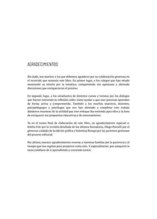 AGRADECIMIENTOS
Sin duda, son muchos a los que debemos agradecer por su colaboración generosa en
el recorrido que sustenta este libro. En primer lugar, a los colegas que han estado
mostrando su interés por la temática, compartiendo sus opiniones y abriendo
discusiones que enriquecieron el proceso.
En segundo lugar, a los estudiantes de distintos cursos y tesistas por los diálogos
que fueron nutriendo la reflexión sobre cómo ayudar a que más personas aprendan
de forma activa y comprometida. También a los muchos maestros, docentes,
psicopedagogos y psicólogos que nos han alentado a completar este trabajo
dándonos muestras de la utilidad que este enfoque iba teniendo para ellos a la hora
de enriquecer sus propuestas educativas y de asesoramiento.
Ya en el tramo final de elaboración de este libro, un agradecimiento especial a:
Emilia Foti por la revisión detallada de los últimos borradores, Diego Porcelli por el
generoso cuidado de la edición gráfica y Valentina Ronqui por las pacientes gestiones
del proceso editorial.
Por último, nuestro agradecimiento enorme a nuestras familias por la paciencia y el
tiempo que nos regalan para proyectos como este. Y especialmente, por compartir la
tarea cotidiana de ir aprendiendo y creciendo juntos.
 