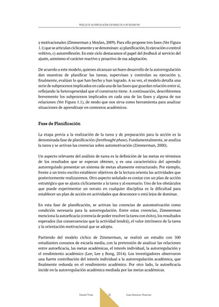 Daniel Trías Juan Antonio Huertas
53
MODELOS DE AUTORREGULACIÓN CENTRADOS EN LO METACOGNITIVO
y motivacionales (Zimmerman y Moylan, 2009). Para ello propone tres fases (Ver Figura
1.1)quesearticulancíclicamenteysedenominan:a)planificación,b)ejecuciónocontrol
volitivo, c) autorreflexión. En este ciclo destacamos el papel del feedback al servicio del
ajuste, asimismo el carácter reactivo y proactivo de esa adaptación.
De acuerdo a este modelo,quienes alcanzan un buen desarrollo de la autorregulación
dan muestras de planificar las tareas, supervisan y controlan su ejecución y,
finalmente, evalúan lo que han hecho y han logrado. A su vez, el modelo detalla una
serie de subprocesos implicados en cada una de las fases que guardan relación entre sí,
reflejando la heterogeneidad que el constructo tiene. A continuación, describiremos
brevemente los subprocesos implicados en cada una de las fases y alguna de sus
relaciones (Ver Figura 1.1), de modo que nos sirva como herramienta para analizar
situaciones de aprendizaje en contextos académicos.
Fase de Planificación
La etapa previa a la realización de la tarea y de preparación para la acción es la
denominada fase de planificación (forethought phase). Fundamentalmente, se analiza
la tarea y se activan las creencias sobre automotivación (Zimmerman, 2000).
Un aspecto relevante del análisis de tarea es la definición de las metas en términos
de los resultados que se esperan obtener, y es una característica del aprendiz
autorregulado presentar un sistema de metas altamente estructurado. Por ejemplo,
frente a un texto escrito establecer objetivos de la lectura orienta las actividades que
posteriormente realizaremos. Otro aspecto señalado es contar con un plan de acción
estratégico que se ajusta cíclicamente a la tarea y al escenario. Uno de los obstáculos
que puede experimentar un novato en cualquier disciplina es la dificultad para
establecer un plan de acción en actividades que desconoce o está lejos de dominar.
En esta fase de planificación, se activan las creencias de automotivación como
condición necesaria para la autorregulación. Entre estas creencias, Zimmerman
menciona la autoeficacia (creencia de poder resolver la tarea con éxito),los resultados
esperados (las consecuencias que la actividad tendrá), el valor intrínseco de la tarea
y la orientación motivacional que se adopta.
Partiendo del modelo cíclico de Zimmerman, se realizó un estudio con 500
estudiantes coreanos de escuela media, con la pretensión de analizar las relaciones
entre autoeficacia, las metas académicas, el interés individual, la autorregulación y
el rendimiento académico (Lee, Lee y Bong, 2014). Los investigadores observaron
una fuerte contribución del interés individual a la autorregulación académica, que
finalmente redunda en el rendimiento académico. Por otro lado, la autoeficacia
incide en la autorregulación académica mediada por las metas académicas.
 