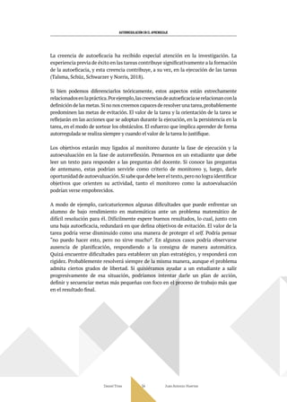 AUTORREGULACIÓN EN EL APRENDIZAJE
Daniel Trías Juan Antonio Huertas
54
La creencia de autoeficacia ha recibido especial atención en la investigación. La
experiencia previa de éxito en las tareas contribuye significativamente a la formación
de la autoeficacia, y esta creencia contribuye, a su vez, en la ejecución de las tareas
(Talsma, Schüz, Schwarzer y Norris, 2018).
Si bien podemos diferenciarlos teóricamente, estos aspectos están estrechamente
relacionadosenlapráctica.Porejemplo,lascreenciasdeautoeficaciaserelacionanconla
definición de las metas.Si no nos creemos capaces de resolver una tarea,probablemente
predominen las metas de evitación. El valor de la tarea y la orientación de la tarea se
reflejarán en las acciones que se adoptan durante la ejecución, en la persistencia en la
tarea, en el modo de sortear los obstáculos. El esfuerzo que implica aprender de forma
autorregulada se realiza siempre y cuando el valor de la tarea lo justifique.
Los objetivos estarán muy ligados al monitoreo durante la fase de ejecución y la
autoevaluación en la fase de autorreflexión. Pensemos en un estudiante que debe
leer un texto para responder a las preguntas del docente. Si conoce las preguntas
de antemano, estas podrían servirle como criterio de monitoreo y, luego, darle
oportunidad de autoevaluación.Si sabe que debe leer el texto,pero no logra identificar
objetivos que orienten su actividad, tanto el monitoreo como la autoevaluación
podrían verse empobrecidos.
A modo de ejemplo, caricaturicemos algunas dificultades que puede enfrentar un
alumno de bajo rendimiento en matemáticas ante un problema matemático de
difícil resolución para él. Difícilmente espere buenos resultados, lo cual, junto con
una baja autoeficacia, redundará en que defina objetivos de evitación. El valor de la
tarea podría verse disminuido como una manera de proteger el self. Podría pensar
“no puedo hacer esto, pero no sirve mucho”. En algunos casos podría observarse
ausencia de planificación, respondiendo a la consigna de manera automática.
Quizá encuentre dificultades para establecer un plan estratégico, y responderá con
rigidez. Probablemente resolverá siempre de la misma manera, aunque el problema
admita ciertos grados de libertad. Si quisiéramos ayudar a un estudiante a salir
progresivamente de esa situación, podríamos intentar darle un plan de acción,
definir y secuenciar metas más pequeñas con foco en el proceso de trabajo más que
en el resultado final.
 