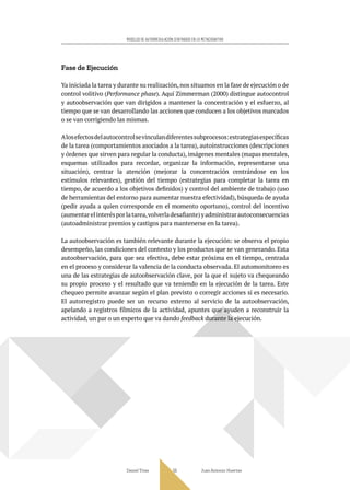 Daniel Trías Juan Antonio Huertas
55
MODELOS DE AUTORREGULACIÓN CENTRADOS EN LO METACOGNITIVO
Fase de Ejecución
Ya iniciada la tarea y durante su realización, nos situamos en la fase de ejecución o de
control volitivo (Performance phase). Aquí Zimmerman (2000) distingue autocontrol
y autoobservación que van dirigidos a mantener la concentración y el esfuerzo, al
tiempo que se van desarrollando las acciones que conducen a los objetivos marcados
o se van corrigiendo las mismas.
Alosefectosdelautocontrolsevinculandiferentessubprocesos:estrategiasespecíficas
de la tarea (comportamientos asociados a la tarea), autoinstrucciones (descripciones
y órdenes que sirven para regular la conducta), imágenes mentales (mapas mentales,
esquemas utilizados para recordar, organizar la información, representarse una
situación), centrar la atención (mejorar la concentración centrándose en los
estímulos relevantes), gestión del tiempo (estrategias para completar la tarea en
tiempo, de acuerdo a los objetivos definidos) y control del ambiente de trabajo (uso
de herramientas del entorno para aumentar nuestra efectividad), búsqueda de ayuda
(pedir ayuda a quien corresponde en el momento oportuno), control del incentivo
(aumentarelinterésporlatarea,volverladesafiante)yadministrarautoconsecuencias
(autoadministrar premios y castigos para mantenerse en la tarea).
La autoobservación es también relevante durante la ejecución: se observa el propio
desempeño, las condiciones del contexto y los productos que se van generando. Esta
autoobservación, para que sea efectiva, debe estar próxima en el tiempo, centrada
en el proceso y considerar la valencia de la conducta observada. El automonitoreo es
una de las estrategias de autoobservación clave, por la que el sujeto va chequeando
su propio proceso y el resultado que va teniendo en la ejecución de la tarea. Este
chequeo permite avanzar según el plan previsto o corregir acciones si es necesario.
El autorregistro puede ser un recurso externo al servicio de la autoobservación,
apelando a registros fílmicos de la actividad, apuntes que ayuden a reconstruir la
actividad, un par o un experto que va dando feedback durante la ejecución.
 