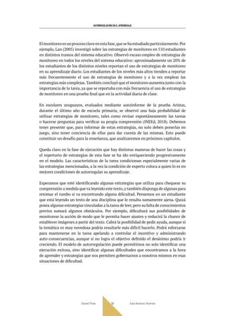AUTORREGULACIÓN EN EL APRENDIZAJE
Daniel Trías Juan Antonio Huertas
56
Elmonitoreoesunprocesoclaveenestafase,quesehaestudiadoparticularmente.Por
ejemplo, Lan (2005) investigó sobre las estrategias de monitoreo en 510 estudiantes
en distintos tramos del sistema educativo. Observó escaso empleo de estrategias de
monitoreo en todos los niveles del sistema educativo: aproximadamente un 20% de
los estudiantes de los distintos niveles reportan el uso de estrategias de monitoreo
en su aprendizaje diario. Los estudiantes de los niveles más altos tienden a reportar
más frecuentemente el uso de estrategias de monitoreo y a la vez emplear las
estrategias más complejas. También concluyó que el monitoreo aumenta junto con la
importancia de la tarea, ya que se reportaba con más frecuencia el uso de estrategias
de monitoreo en una prueba final que en la actividad diaria de clase.
En escolares uruguayos, evaluados mediante autoinforme de la prueba Aristas,
durante el último año de escuela primaria, se observó una baja probabilidad de
utilizar estrategias de monitoreo, tales como revisar espontáneamente las tareas
o hacerse preguntas para verificar su propia comprensión (INEEd, 2018). Debemos
tener presente que, para informar de estas estrategias, no solo deben ponerlas en
juego, sino tener conciencia de ellas para dar cuenta de las mismas. Esto puede
constituir un desafío para la enseñanza, que analizaremos en próximos capítulos.
Queda claro en la fase de ejecución que hay distintas maneras de hacer las cosas y
el repertorio de estrategias de esta fase se ha ido enriqueciendo progresivamente
en el modelo. Las características de la tarea condicionan especialmente varias de
las estrategias mencionadas, a la vez la condición de experto coloca a quien lo es en
mejores condiciones de autorregular su aprendizaje.
Esperamos que esté identificando algunas estrategias que utiliza para chequear su
comprensión a medida que va leyendo este texto,y también disponga de algunas para
retomar el rumbo si va encontrando alguna dificultad. Pensemos en un estudiante
que está leyendo un texto de una disciplina que le resulta sumamente ajena. Quizá
posea algunas estrategias vinculadas a la tarea de leer,pero su falta de conocimientos
previos sumará algunos obstáculos. Por ejemplo, dificultará sus posibilidades de
monitorear la acción de modo que le permita hacer ajustes y reducirá la chance de
establecer imágenes a partir del texto. Cabrá la posibilidad de pedir ayuda, aunque si
la temática es muy novedosa podría resultarle más difícil hacerlo. Podrá esforzarse
para mantenerse en la tarea apelando a controlar el incentivo y administrando
auto-consecuencias, aunque si no logra el objetivo definido el desánimo podría ir
creciendo. El modelo de autorregulación puede permitirnos no solo identificar una
ejecución exitosa, sino identificar algunas dificultades que encontramos a la hora
de aprender y estrategias que nos permiten gobernarnos a nosotros mismos en esas
situaciones de dificultad.
 