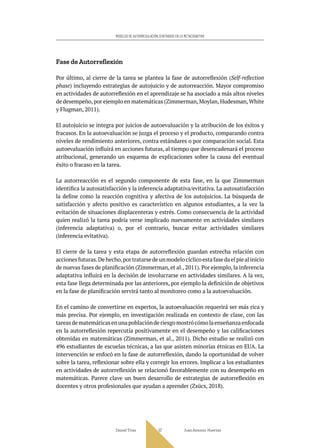 Daniel Trías Juan Antonio Huertas
57
MODELOS DE AUTORREGULACIÓN CENTRADOS EN LO METACOGNITIVO
Fase de Autorreflexión
Por último, al cierre de la tarea se plantea la fase de autorreflexión (Self-reflection
phase) incluyendo estrategias de autojuicio y de autorreacción. Mayor compromiso
en actividades de autorreflexión en el aprendizaje se ha asociado a más altos niveles
de desempeño,por ejemplo en matemáticas (Zimmerman,Moylan,Hudesman,White
y Flugman, 2011).
El autojuicio se integra por juicios de autoevaluación y la atribución de los éxitos y
fracasos. En la autoevaluación se juzga el proceso y el producto, comparando contra
niveles de rendimiento anteriores, contra estándares o por comparación social. Esta
autoevaluación influirá en acciones futuras, al tiempo que desencadenará el proceso
atribucional, generando un esquema de explicaciones sobre la causa del eventual
éxito o fracaso en la tarea.
La autorreacción es el segundo componente de esta fase, en la que Zimmerman
identifica la autosatisfacción y la inferencia adaptativa/evitativa. La autosatisfacción
la define como la reacción cognitiva y afectiva de los autojuicios. La búsqueda de
satisfacción y afecto positivo es característico en algunos estudiantes, a la vez la
evitación de situaciones displacenteras y estrés. Como consecuencia de la actividad
quien realizó la tarea podría verse implicado nuevamente en actividades similares
(inferencia adaptativa) o, por el contrario, buscar evitar actividades similares
(inferencia evitativa).
El cierre de la tarea y esta etapa de autorreflexión guardan estrecha relación con
accionesfuturas.Dehecho,portratarsedeunmodelocíclicoestafasedaelpiealinicio
de nuevas fases de planificación (Zimmerman, et al., 2011). Por ejemplo, la inferencia
adaptativa influirá en la decisión de involucrarse en actividades similares. A la vez,
esta fase llega determinada por las anteriores, por ejemplo la definición de objetivos
en la fase de planificación servirá tanto al monitoreo como a la autoevaluación.
En el camino de convertirse en expertos, la autoevaluación requerirá ser más rica y
más precisa. Por ejemplo, en investigación realizada en contexto de clase, con las
tareasdematemáticasenunapoblaciónderiesgomostrócómolaenseñanzaenfocada
en la autorreflexión repercutía positivamente en el desempeño y las calificaciones
obtenidas en matemáticas (Zimmerman, et al., 2011). Dicho estudio se realizó con
496 estudiantes de escuelas técnicas, a las que asisten minorías étnicas en EUA. La
intervención se enfocó en la fase de autorreflexión, dando la oportunidad de volver
sobre la tarea, reflexionar sobre ella y corregir los errores. Implicar a los estudiantes
en actividades de autorreflexión se relacionó favorablemente con su desempeño en
matemáticas. Parece clave un buen desarrollo de estrategias de autorreflexión en
docentes y otros profesionales que ayudan a aprender (Zsücs, 2018).
 