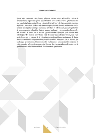 AUTORREGULACIÓN EN EL APRENDIZAJE
Daniel Trías Juan Antonio Huertas
58
Hasta aquí contamos con algunas páginas escritas sobre el modelo cíclico de
Zimmerman, y esperamos que el lector también haya hecho su tarea. ¿Podríamos dar
por concluida la presentación de este modelo teórico? ¿Se han cumplido nuestros
objetivos? ¿Cuál es el criterio más adecuado para realizar nuestra autoevaluación? A
la vez el lector ya lleva tiempo dedicado a la lectura de este modelo,quizá llegó la hora
de su propia autoevaluación. ¿Podría repasar las fases y estrategias fundamentales
del modelo? A partir de la lectura, ¿puede ofrecer ejemplos que ilustren esas
estrategias? No menos importante será chequear sus autorreacciones, que ojalá
no lo lleven por el camino de la evitación. A continuación presentaremos de forma
breve otros modelos de proceso que guardan estrecha semejanza con el modelo que
hasta aquí presentamos. Posteriormente, realizaremos una valoración conjunta de
estos modelos teóricos de autorregulación que dan cuenta del complejo proceso de
gobernarnos a nosotros mismos en situaciones de aprendizaje.
 