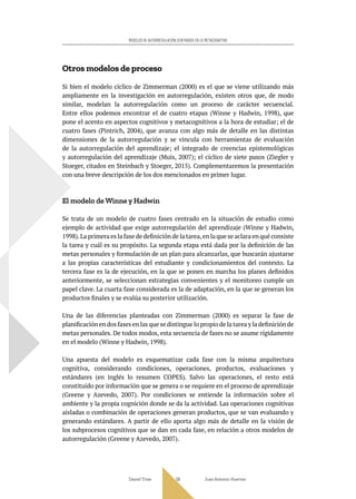 Daniel Trías Juan Antonio Huertas
59
MODELOS DE AUTORREGULACIÓN CENTRADOS EN LO METACOGNITIVO
Otros modelos de proceso
Si bien el modelo cíclico de Zimmerman (2000) es el que se viene utilizando más
ampliamente en la investigación en autorregulación, existen otros que, de modo
similar, modelan la autorregulación como un proceso de carácter secuencial.
Entre ellos podemos encontrar el de cuatro etapas (Winne y Hadwin, 1998), que
pone el acento en aspectos cognitivos y metacognitivos a la hora de estudiar; el de
cuatro fases (Pintrich, 2004), que avanza con algo más de detalle en las distintas
dimensiones de la autorregulación y se vincula con herramientas de evaluación
de la autorregulación del aprendizaje; el integrado de creencias epistemológicas
y autorregulación del aprendizaje (Muis, 2007); el cíclico de siete pasos (Ziegler y
Stoeger, citados en Steinbach y Stoeger, 2015). Complementaremos la presentación
con una breve descripción de los dos mencionados en primer lugar.
El modelo de Winne y Hadwin
Se trata de un modelo de cuatro fases centrado en la situación de estudio como
ejemplo de actividad que exige autorregulación del aprendizaje (Winne y Hadwin,
1998).La primera es la fase de definición de la tarea,en la que se aclara en qué consiste
la tarea y cuál es su propósito. La segunda etapa está dada por la definición de las
metas personales y formulación de un plan para alcanzarlas, que buscarán ajustarse
a las propias características del estudiante y condicionamientos del contexto. La
tercera fase es la de ejecución, en la que se ponen en marcha los planes definidos
anteriormente, se seleccionan estrategias convenientes y el monitoreo cumple un
papel clave. La cuarta fase considerada es la de adaptación, en la que se generan los
productos finales y se evalúa su posterior utilización.
Una de las diferencias planteadas con Zimmerman (2000) es separar la fase de
planificación en dos fases en las que se distingue lo propio de la tarea y la definición de
metas personales. De todos modos, esta secuencia de fases no se asume rígidamente
en el modelo (Winne y Hadwin, 1998).
Una apuesta del modelo es esquematizar cada fase con la misma arquitectura
cognitiva, considerando condiciones, operaciones, productos, evaluaciones y
estándares (en inglés lo resumen COPES). Salvo las operaciones, el resto está
constituido por información que se genera o se requiere en el proceso de aprendizaje
(Greene y Azevedo, 2007). Por condiciones se entiende la información sobre el
ambiente y la propia cognición donde se da la actividad. Las operaciones cognitivas
aisladas o combinación de operaciones generan productos, que se van evaluando y
generando estándares. A partir de ello aporta algo más de detalle en la visión de
los subprocesos cognitivos que se dan en cada fase, en relación a otros modelos de
autorregulación (Greene y Azevedo, 2007).
 