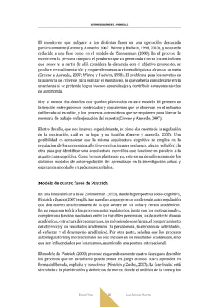 AUTORREGULACIÓN EN EL APRENDIZAJE
Daniel Trías Juan Antonio Huertas
60
El monitoreo que subyace a las distintas fases es una operación destacada
particularmente (Greene y Azevedo, 2007; Winne y Hadwin, 1998, 2010), y no queda
reducido a una fase como en el modelo de Zimmerman (2000). En el proceso de
monitoreo la persona compara el producto que va generando contra los estándares
que posee y, a partir de allí, considera la distancia con el objetivo propuesto, se
produce retroalimentación y emprende nuevas acciones dirigidas a alcanzar su meta
(Greene y Azevedo, 2007; Winne y Hadwin, 1998). El problema para los novatos es
la ausencia de criterios para realizar el monitoreo, lo que debería considerarse en la
enseñanza si se pretende lograr buenos aprendizajes y contribuir a mayores niveles
de autonomía.
Hay al menos dos desafíos que quedan planteados en este modelo. El primero es
la tensión entre procesos controlados y conscientes que se observan en el esfuerzo
deliberado al estudiar, y los procesos automáticos que se requieren para liberar la
memoria de trabajo en la ejecución del experto (Greene y Azevedo, 2007).
El otro desafío, que nos interesa especialmente, es cómo dar cuenta de la regulación
de la motivación, cuál es su lugar y su función (Greene y Acevedo, 2007). Una
posibilidad es considerar que la misma arquitectura cognitiva se emplea en la
regulación de los contenidos afectivo-motivacionales (esfuerzo, afecto, volición); la
otra pasa por identificar una arquitectura específica que funcione en paralelo a la
arquitectura cognitiva. Como hemos planteado ya, este es un desafío común de los
distintos modelos de autorregulación del aprendizaje en la investigación actual y
esperamos abordarlo en próximos capítulos.
Modelo de cuatro fases de Pintrich
En una línea similar a la de Zimmerman (2000), desde la perspectiva socio-cognitiva,
Pintrich y Zusho (2007) explicitan su esfuerzo por generar modelos de autorregulación
que den cuenta analíticamente de lo que ocurre en las aulas y cursos académicos.
En su esquema teórico los procesos autorregulatorios, junto con los motivacionales,
cumplen una función mediadora entre las variables personales,las de contexto (tareas
académicas,estructuraderecompensas,losmétodosdeenseñanza,elcomportamiento
del docente) y los resultados académicos (la persistencia, la elección de actividades,
el esfuerzo y el desempeño académico). Por otra parte, señalan que los procesos
autorregulatorios y motivacionales no solo inciden en los resultados académicos, sino
que son influenciados por los mismos, asumiendo una postura interaccional.
El modelo de Pintrich (2000) propone esquemáticamente cuatro fases para describir
los procesos que un estudiante puede poner en juego cuando busca aprender en
forma deliberada, explícita y consciente (Pintrich y Zusho, 2007). La fase inicial está
vinculada a la planificación y definición de metas, donde el análisis de la tarea y los
 