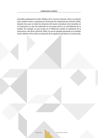 AUTORREGULACIÓN EN EL APRENDIZAJE
Daniel Trías Juan Antonio Huertas
62
extendido ampliamente (Credé y Philips, 2011; Curione y Huertas, 2016). La relación
entre modelo teórico y propuesta de evaluación fue explicitada por Pintrich (2004),
dejando claro que no todos los elementos del marco conceptual están incluidos en
el cuestionario, ya que fue elaborado en una etapa previa a la consolidación de su
modelo. Por ejemplo, no hay escalas en el MSLQ que evalúen la regulación de la
motivación y del afecto (Pintrich, 2004). Lo que ha quedado planteado en el modelo
teórico debería volver sobre la evaluación de la regulación del afecto y la motivación.
 