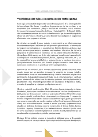 Daniel Trías Juan Antonio Huertas
63
MODELOS DE AUTORREGULACIÓN CENTRADOS EN LO METACOGNITIVO
Valoración de los modelos centrados en lo metacognitivo
Hasta aquí hemos tratado de presentar las modelos de proceso de la autorregulación
del aprendizaje. Nos hemos centrado en la presentación de las tres fases y los
subprocesos que Zimmerman (2000) ha incluido en su modelo cíclico, sumando
breves descripciones de los modelos de Winne y Hadwin (1998) y de Pintrich (2000).
Nos interesa especialmente reconocer cuál es la utilidad que estos modelos pueden
ofrecer a la intervención educativa, así como discernir cuál es el papel de los procesos
afectivos en estas propuestas teóricas.
La estructura secuencial de estos modelos es convergente y nos ofrece esquemas
relativamente simples e intuitivos que nos permiten aproximarnos a la complejidad
de los procesos implicados en el aprendizaje en distintos dominios, al tiempo que
puede servirnos para pensar y proponer intervenciones educativas. De hecho la
perspectiva de Zimmerman es reconocida por su amplia utilización (Panadero y
Alonso Tapia, 2014), siendo una de las principales que han adoptado los estudios de
autorregulación en matemáticas (De Corte, Mason, Depaepe, y Verschaffel, 2011). En
los tres modelos, la secuencialidad no es un supuesto que se mantiene firmemente,
pero puede resultar de utilidad para describir y organizar nuestra visión sobre los
subprocesos implicados en el aprendizaje activo y comprometido.
Pensando en lo educativo, estos modelos secuenciales pueden funcionar como
grandes mapas que nos permitan reconocer la ubicación de grandes ciudades.
También entrar en detalle a reconocer barrios y calles de una ciudad en particular
particular. Es decir, puede interesarnos trabajar con la estructura de fases o enfocar
ya con más detalle los subprocesos. Por ejemplo, podemos analizar globalmente la
planificación o más finamente poner el foco en los procesos de fijación de metas,
creencias de autoeficacia, establecer un plan de acción, etc.
Al entrar en detalle puede resultar difícil diferenciar algunas estrategias o etapas.
Por ejemplo, son borrosas las diferencias entre monitoreo y evaluación (Zimmerman,
2000), entre fase de monitoreo y control de la ejecución (Pintrich, 2004). Si bien no es
un aspecto esencial, puede dar lugar a interpretaciones divergentes. El esquema de
fases no siempre se ajusta a todas las actividades de modo rígido, por lo que conviene
más pensarlo como ciclos que pueden repetirse en función de las características de la
tarea y de la actividad del sujeto. También es posible ajustarlos y proponer modelos
situados en distintos dominios como la comprensión de textos (Butler, Cartier,
Schnellert, Gagnon y Giammarino, 2011). Deberemos tener en cuenta que no todas
las tareas requieren de los mismos procesos en la misma medida, ni se espera que los
estudiantes las pongan en juego en todas las situaciones.
El ajuste de los modelos teóricos al contexto de distintas tareas y de dominio
específico es uno de los aspectos que siguen requiriendo investigación. Por ejemplo,
 