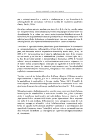 Daniel Trías Juan Antonio Huertas
65
MODELOS DE AUTORREGULACIÓN CENTRADOS EN LO METACOGNITIVO
por la estrategia específica, la materia, el nivel educativo, el tipo de medida de la
autorregulación del aprendizaje y el tipo de medida del rendimiento académico
(Dent y Koenka, 2016).
Que el aprendizaje sea autorregulado o no, dependerá de la relación entre las metas
que autogeneramos y las estrategias que ponemos en juego para alcanzarlas en una
situación dada. No se reduce a un comportamiento puntual. Quizá esta sea una de
las razones por las que es tan difícil de atrapar el constructo de autorregulación en la
práctica. Leer solo los títulos de un texto puede ser un gran error o una estrategia de
autorregulación: esto dependerá fundamentalmente de las metas del lector.
Analizando el lugar de lo afectivo, observamos que el modelo cíclico de Zimmerman
se enfoca principalmente en lo cognitivo. Si bien el afecto es mencionado, aparece
poco, más bien debe inferirse su presencia (Panadero y Alonso Tapia, 2014). Del
2000 al 2011 hay evolución y una progresiva explicitación del papel de los procesos
motivacionales y afectivos en el modelo cíclico (Panadero y Alonso Tapia, 2014).
La fase de ejecución también es denominada por Zimmerman (2000) de “control
volitivo”, aunque no desarrolla lo volitivo como veremos en otras propuestas. En
el modelo cíclico aparecen algunas estrategias de regulación de la motivación en
la fase de ejecución (control del incentivo, autoconsecuencias). Con más claridad
parece verse el afecto como consecuencia,como producto en la fase de autorreflexión
explicitado como autorreacciones.
También es uno de los límites del modelo de Winne y Hadwin (1998) que se centra
especialmente en lo cognitivo, y es ese el camino que propone para dar cuenta de
la regulación de la motivación a la hora de estudiar (Winne, 2005). El modelo de
Pintrich (2004) detallando la autorregulación en distintas dimensiones avanza en la
descripción de estrategias volitivas, de regulación de la motivación y de la emoción.
Si imaginamos a un estudiante que quiere aprender y está comprometido con la tarea,
la descripción del modelo cíclico se ajusta a esa situación. Pero, ¿cómo explicamos
desde el modelo que alguien quiera aprender, dedique tiempo y esfuerzo a ello?
¿Qué pasa si falla o encuentra dificultades que no logra resolver? Estas preguntas
son parte de la vida cotidiana de los docentes en su tarea pero no están del todo
resueltas, tampoco por el modelo cíclico. En la búsqueda de contemplar de mejor
forma los aspectos motivacionales, afectivos y volitivos de la autorregulación del
aprendizaje, Panadero y Alonso Tapia (2014) sugieren explorar otros modelos como
el de Boekaerts o el de Kuhl. Esa será la pista que seguiremos en el próximo capítulo
de este manual.
 