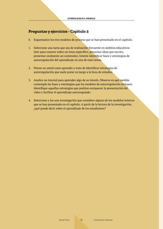 AUTORREGULACIÓN EN EL APRENDIZAJE
Daniel Trías Juan Antonio Huertas
66
Preguntas y ejercicios - Capítulo 2
0. Esquematice los tres modelos de proceso que se han presentado en el capítulo.
1. Seleccione una tarea que sea de realización frecuente en ámbitos educativos
(leer para conocer sobre un tema específico, presentar ideas por escrito,
presentar oralmente un contenido). Intente identificar fases y estrategias de
autorregulación del aprendizaje en una de esas tareas.
2. Piense en usted como aprendiz y trate de identificar estrategias de
autorregulación que suele poner en juego a la hora de estudiar.
3. Analice un tutorial para aprender algo de su interés. Observe en qué medida
contempla las fases y estrategias que los modelos de autorregulación incluyen.
Identifique aquellas estrategias que podrían enriquecer la presentación del
video y facilitar el aprendizaje autorregulado.
4. Seleccione y lea una investigación que considere alguno de los modelos teóricos
que se han presentado en el capítulo. A partir de la lectura de la investigación,
¿qué puede decir sobre el aprendizaje de los estudiantes?
 