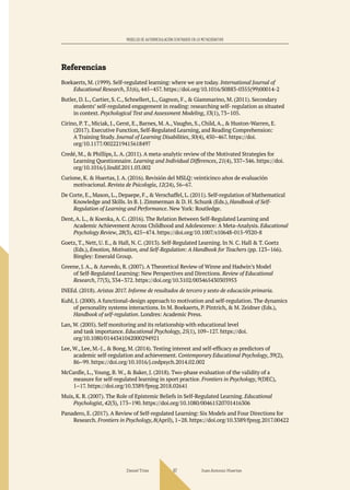 Daniel Trías Juan Antonio Huertas
67
MODELOS DE AUTORREGULACIÓN CENTRADOS EN LO METACOGNITIVO
Referencias
Boekaerts, M. (1999). Self-regulated learning: where we are today. International Journal of
Educational Research, 31(6), 445–457. https://doi.org/10.1016/S0883-0355(99)00014-2
Butler, D. L., Cartier, S. C., Schnellert, L., Gagnon, F., & Giammarino, M. (2011). Secondary
students’ self-regulated engagement in reading: researching self- regulation as situated
in context. Psychological Test and Assessment Modeling, 53(1), 73–105.
Cirino, P. T., Miciak, J., Gerst, E., Barnes, M. A., Vaughn, S., Child, A., & Huston-Warren, E.
(2017). Executive Function, Self-Regulated Learning, and Reading Comprehension:
A Training Study. Journal of Learning Disabilities, 50(4), 450–467. https://doi.
org/10.1177/0022219415618497
Credé, M., & Phillips, L. A. (2011). A meta-analytic review of the Motivated Strategies for
Learning Questionnaire. Learning and Individual Differences, 21(4), 337–346. https://doi.
org/10.1016/j.lindif.2011.03.002
Curione, K. & Huertas, J. A. (2016). Revisión del MSLQ: veinticinco años de evaluación
motivacional. Revista de Psicología, 12(24), 56–67.
De Corte, E., Mason, L., Depaepe, F., & Verschaffel, L. (2011). Self-regulation of Mathematical
Knowledge and Skills. In B. J. Zimmerman & D. H. Schunk (Eds.), Handbook of Self-
Regulation of Learning and Performance. New York: Routledge.
Dent, A. L., & Koenka, A. C. (2016). The Relation Between Self-Regulated Learning and
Academic Achievement Across Childhood and Adolescence: A Meta-Analysis. Educational
Psychology Review, 28(3), 425–474. https://doi.org/10.1007/s10648-015-9320-8
Goetz, T., Nett, U. E., & Hall, N. C. (2013). Self-Regulated Learning. In N. C. Hall & T. Goetz
(Eds.), Emotion, Motivation, and Self-Regulation: A Handbook for Teachers (pp. 123–166).
Bingley: Emerald Group.
Greene, J. A., & Azevedo, R. (2007). A Theoretical Review of Winne and Hadwin’s Model
of Self-Regulated Learning: New Perspectives and Directions. Review of Educational
Research, 77(3), 334–372. https://doi.org/10.3102/003465430303953
INEEd. (2018). Aristas 2017. Informe de resultados de tercero y sexto de educación primaria.
Kuhl, J. (2000). A functional-design approach to motivation and self-regulation. The dynamics
of personality systems interactions. In M. Boekaerts, P. Pintrich, & M. Zeidner (Eds.),
Handbook of self-regulation. Londres: Academic Press.
Lan, W. (2005). Self monitoring and its relationship with educational level
and task importance. Educational Psychology, 25(1), 109–127. https://doi.
org/10.1080/0144341042000294921
Lee, W., Lee, M.-J., & Bong, M. (2014). Testing interest and self-efficacy as predictors of
academic self-regulation and achievement. Contemporary Educational Psychology, 39(2),
86–99. https://doi.org/10.1016/j.cedpsych.2014.02.002
McCardle, L., Young, B. W., & Baker, J. (2018). Two-phase evaluation of the validity of a
measure for self-regulated learning in sport practice. Frontiers in Psychology, 9(DEC),
1–17. https://doi.org/10.3389/fpsyg.2018.02641
Muis, K. R. (2007). The Role of Epistemic Beliefs in Self-Regulated Learning. Educational
Psychologist, 42(3), 173–190. https://doi.org/10.1080/00461520701416306
Panadero, E. (2017). A Review of Self-regulated Learning: Six Models and Four Directions for
Research. Frontiers in Psychology, 8(April), 1–28. https://doi.org/10.3389/fpsyg.2017.00422
 