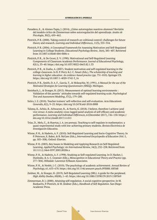 AUTORREGULACIÓN EN EL APRENDIZAJE
Daniel Trías Juan Antonio Huertas
68
Panadero, E., & Alonso-Tapia, J. (2014). ¿Cómo autorregulan nuestros alumnos? Revisión
del modelo cíclico de Zimmerman sobre autorregulación del aprendizaje. Anales de
Psicología, 30(2), 450–462.
Pintrich, P. R. (2000). Taking control of research on volitional control: challenges for future
theory and research. Learning and Individual Differences, 11(3), 335–354.
Pintrich, P. R. (2004). A Conceptual Framework for Assessing Motivation and Self-Regulated
Learning in College Students. Educational Psychology Review, 16(4), 385–407. Retrieved
from 10.1007/s10648-004-0006-x
Pintrich, P. R., & De Groot, E. V. (1990). Motivational and Self-Regulated Learning
Components of Classroom Academic Performance. Journal of Educational Psychology,
82(1), 33–40. https://doi.org/10.1037/0022-0663.82.1.33
Pintrich, P. R., & Zusho, A. (2007). Student motivation and self-regulated learning in the
college classroom. In R. P. Perry & J. C. Smart (Eds.), The scholarship of teaching and
learning in higher education: An evidence-based practice (pp. 731–810). Springer US.
https://doi.org/10.1007/1-4020-5742-3_16
Pintrich, P. R., Smith, D. A. F., García, T., & Mckeachie, W. (1991). A Manual for the use of the
Motivated Strategies for Learning Questionnaire (MSLQ). Michigan.
Steinbach, J., & Stoeger, H. (2015). Measurement of optimal learning environments :
Validation of the parents ’ attitudes towards self-regulated learning scale. Psychological
Test and Assessment Modeling, 57(2), 179–200.
Szűcs, I. Z. (2018). Teacher trainers’ self-reflection and self-evaluation. Acta Educationis
Generalis, 8(2), 9–23. https://doi.org/10.2478/atd-2018-0008
Talsma, K., Schüz, B., Schwarzer, R., & Norris, K. (2018). I believe, therefore I achieve (and
vice versa): A meta-analytic cross-lagged panel analysis of self-efficacy and academic
performance. Learning and Individual Differences, 61(December 2017), 136–150. https://
doi.org/10.1016/j.lindif.2017.11.015
Trías, D., Mels, C., & Huertas, J. A. (en prensa). Teaching to self-regulate in mathematics: a
quasi-experimental study with low-achieving primary students. Revista Electrónica de
Investigación Educativa.
Winne, P. H., & Hadwin, A. F. (2010). Self-Regulated Learning and Socio-Cognitive Theory. In
P. Peterson, E. Baker, & B. McGaw (Eds.), International Encyclopedia of Education (Vol. 5,
pp. 503–508). Oxford: Elsevier.
Winne, P. H. (2005). Key Issues in Modeling and Applying Research on Self-Regulated
Learning. Applied Psychology: An International Review, 54(2), 232–238. Retrieved from
10.1111/j.1464-0597.2005.00206.x
Winne, P. H., & Hadwin, A. F. (1998). Studying as Self-regulated Learning. In D. Hacker, J.
Dunlosky, & A. C. Graesser (Eds.), Metacognition in Educational Theory and Practice (pp.
277–304). Hillsdale: Lawrence Erlbaum Associates.
Winne, P. H., & Nesbit, J. C. (2010). The psychology of academic achievement. Annual Review of
Psychology, 61, 653–678. https://doi.org/10.1146/annurev.psych.093008.100348
Zeidner, M., & Stoeger, H. (2019). Self-Regulated Learning (SRL): A guide for the perplexed.
High Ability Studies, 00(00), 1–43. https://doi.org/10.1080/13598139.2019.1589369
Zimmerman, B. J. (2000). Attaining self-regulation. A social cognitive perspective. In M.
Boekaerts, P. Pintrich, & M. Zeidner (Eds.), Handbook of Self-Regulation. San Diego:
Academic Press.
 