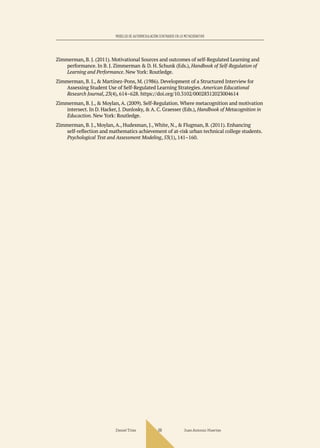 Daniel Trías Juan Antonio Huertas
69
MODELOS DE AUTORREGULACIÓN CENTRADOS EN LO METACOGNITIVO
Zimmerman, B. J. (2011). Motivational Sources and outcomes of self-Regulated Learning and
performance. In B. J. Zimmerman & D. H. Schunk (Eds.), Handbook of Self-Regulation of
Learning and Performance. New York: Routledge.
Zimmerman, B. J., & Martínez-Pons, M. (1986). Development of a Structured Interview for
Assessing Student Use of Self-Regulated Learning Strategies. American Educational
Research Journal, 23(4), 614–628. https://doi.org/10.3102/00028312023004614
Zimmerman, B. J., & Moylan, A. (2009). Self-Regulation. Where metacognition and motivation
intersect. In D. Hacker, J. Dunlosky, & A. C. Graesser (Eds.), Handbook of Metacognition in
Educaction. New York: Routledge.
Zimmerman, B. J., Moylan, A., Hudesman, J., White, N., & Flugman, B. (2011). Enhancing
self-reflection and mathematics achievement of at-risk urban technical college students.
Psychological Test and Assessment Modeling, 53(1), 141–160.
 