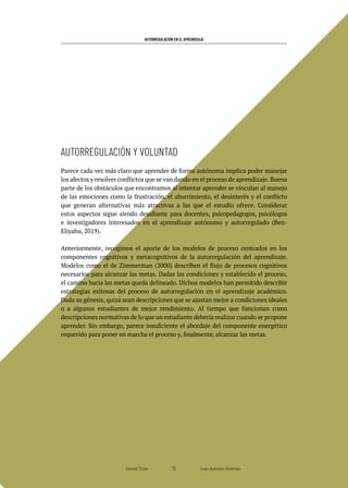 AUTORREGULACIÓN EN EL APRENDIZAJE
Parece cada vez más claro que aprender de forma autónoma implica poder manejar
los afectos y resolver conflictos que se van dando en el proceso de aprendizaje. Buena
parte de los obstáculos que encontramos al intentar aprender se vinculan al manejo
de las emociones como la frustración, el aburrimiento, el desinterés y el conflicto
que generan alternativas más atractivas a las que el estudio ofrece. Considerar
estos aspectos sigue siendo desafiante para docentes, psicopedagogos, psicólogos
e investigadores interesados en el aprendizaje autónomo y autorregulado (Ben-
Eliyahu, 2019).
Anteriormente, recogimos el aporte de los modelos de proceso centrados en los
componentes cognitivos y metacognitivos de la autorregulación del aprendizaje.
Modelos como el de Zimmerman (2000) describen el flujo de procesos cognitivos
necesarios para alcanzar las metas. Dadas las condiciones y establecido el proceso,
el camino hacia las metas queda delineado. Dichos modelos han permitido describir
estrategias exitosas del proceso de autorregulación en el aprendizaje académico.
Dada su génesis, quizá sean descripciones que se ajustan mejor a condiciones ideales
o a algunos estudiantes de mejor rendimiento. Al tiempo que funcionan como
descripciones normativas de lo que un estudiante debería realizar cuando se propone
aprender. Sin embargo, parece insuficiente el abordaje del componente energético
requerido para poner en marcha el proceso y, finalmente, alcanzar las metas.
AUTORREGULACIÓN Y VOLUNTAD
Daniel Trías Juan Antonio Huertas
72
 