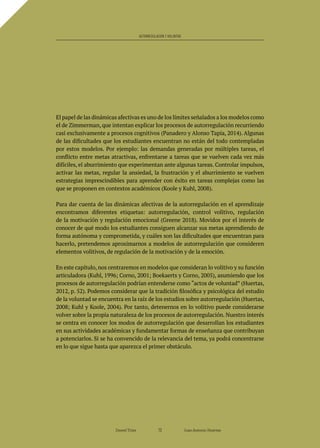El papel de las dinámicas afectivas es uno de los límites señalados a los modelos como
el de Zimmerman, que intentan explicar los procesos de autorregulación recurriendo
casi exclusivamente a procesos cognitivos (Panadero y Alonso Tapia, 2014). Algunas
de las dificultades que los estudiantes encuentran no están del todo contempladas
por estos modelos. Por ejemplo: las demandas generadas por múltiples tareas, el
conflicto entre metas atractivas, enfrentarse a tareas que se vuelven cada vez más
difíciles, el aburrimiento que experimentan ante algunas tareas. Controlar impulsos,
activar las metas, regular la ansiedad, la frustración y el aburrimiento se vuelven
estrategias imprescindibles para aprender con éxito en tareas complejas como las
que se proponen en contextos académicos (Koole y Kuhl, 2008).
Para dar cuenta de las dinámicas afectivas de la autorregulación en el aprendizaje
encontramos diferentes etiquetas: autorregulación, control volitivo, regulación
de la motivación y regulación emocional (Greene 2018). Movidos por el interés de
conocer de qué modo los estudiantes consiguen alcanzar sus metas aprendiendo de
forma autónoma y comprometida, y cuáles son las dificultades que encuentran para
hacerlo, pretendemos aproximarnos a modelos de autorregulación que consideren
elementos volitivos, de regulación de la motivación y de la emoción.
En este capítulo, nos centraremos en modelos que consideran lo volitivo y su función
articuladora (Kuhl, 1996; Corno, 2001; Boekaerts y Corno, 2005), asumiendo que los
procesos de autorregulación podrían entenderse como “actos de voluntad” (Huertas,
2012, p. 52). Podemos considerar que la tradición filosófica y psicológica del estudio
de la voluntad se encuentra en la raíz de los estudios sobre autorregulación (Huertas,
2008; Kuhl y Koole, 2004). Por tanto, detenernos en lo volitivo puede considerarse
volver sobre la propia naturaleza de los procesos de autorregulación. Nuestro interés
se centra en conocer los modos de autorregulación que desarrollan los estudiantes
en sus actividades académicas y fundamentar formas de enseñanza que contribuyan
a potenciarlos. Si se ha convencido de la relevancia del tema, ya podrá concentrarse
en lo que sigue hasta que aparezca el primer obstáculo.
Daniel Trías Juan Antonio Huertas
73
AUTORREGULACIÓN Y VOLUNTAD
 
