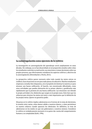 AUTORREGULACIÓN EN EL APRENDIZAJE
La autorregulación como ejercicio de lo volitivo
La investigación en autorregulación del aprendizaje creció ampliamente en estas
décadas. Sin embargo, no se han desarrollado en tal proporción estudios sobre cómo
los estudiantes controlan su motivación,sus emociones y toman decisiones sobre sus
propios procesos, que efectivamente consideren los aspectos volitivos y afectivos de
la autorregulación (Dörrenbacher y Perels, 2015).
La perspectiva volitiva parece necesaria sobre todo cuando las metas entran en
conflicto.Esas situaciones no son para nada ajenas a lo educativo.Muchos estudiantes
empiezan a estudiar bien dispuestos, con el propósito de dominar la materia y/o para
alcanzar una buena calificación. Al hacerlo, van encontrando dificultades, como
otras actividades que pueden distraerlos de su primer objetivo y gratificarlos más
rápidamente que la promesa de una buena calificación. Las emociones van tiñendo
la propia actividad y los obstáculos que surgen en la propia tarea. Está claro que los
esfuerzos para alcanzar las metas son tanto o más importantes que la definición de
las propias metas. Querer no garantiza poder.
Situarnos en lo volitivo implica adentrarnos en el terreno de la toma de decisiones,
la tensión entre metas, cómo damos cabida a nuestros deseos, y cómo persistimos
en nuestro esfuerzo cuando aparecen los obstáculos. En definitiva, se trata de
adentrarnos en los modos en que nos gobernamos a nosotros mismos. Considerar
lo volitivo es verdaderamente necesario si se quiere dar cuenta del comportamiento
humano y su complejidad (Kuhl, 1996).
Daniel Trías Juan Antonio Huertas
74
 