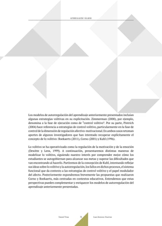 Los modelos de autorregulación del aprendizaje anteriormente presentados incluían
algunas estrategias volitivas en su explicitación. Zimmerman (2000), por ejemplo,
denomina a la fase de ejecución como de “control volitivo”. Por su parte, Pintrich
(2004) hace referencia a estrategias de control volitivo, particularmente en la fase de
controldeladimensiónderegulaciónafectivo-motivacional.Enamboscasosretoman
aportes de algunos investigadores que han intentado recuperar explícitamente el
concepto de lo volitivo: Boekaerts (2011), Corno (2001) y Kuhl (1996).
Lo volitivo se ha operativizado como la regulación de la motivación y de la emoción
(Dewitte y Lens, 1999). A continuación, presentaremos distintas maneras de
modelizar lo volitivo, siguiendo nuestro interés por comprender mejor cómo los
estudiantes se autogobiernan para alcanzar sus metas y superar las dificultades que
van encontrando al hacerlo. Partiremos de la concepción de Kuhl, intentando reflejar
susideassobrelovolitivoylaautorregulación,losfallosendichosprocesos,elsistema
funcional que da contexto a las estrategias de control volitivo y el papel modulador
del afecto. Posteriormente expondremos brevemente las propuestas que realizaron
Corno y Boekaerts, más centradas en contextos educativos. Entendemos que estas
perspectivas pueden complementar y enriquecer los modelos de autorregulación del
aprendizaje anteriormente presentadas.
Daniel Trías Juan Antonio Huertas
75
AUTORREGULACIÓN Y VOLUNTAD
 