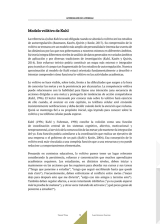 AUTORREGULACIÓN EN EL APRENDIZAJE
Modelo volitivo de Kuhl
La referencia a Julius Kuhl es casi obligada cuando se aborda lo volitivo en los estudios
de autorregulación (Baumann, Kazén, Quirin y Koole, 2017). Su comprensión de lo
volitivo se enmarca en un modelo más amplio de personalidad e intenta dar cuenta de
las dinámicas por las que nos gobernamos a nosotros mismos en diferentes ámbitos.
Suteoríaintegradiferentesnivelesdeanálisisdedatosgeneradosenvariadosámbitos
de aplicación y por diversas tradiciones de investigación (Kuhl, Kazén y Quirin,
2014). Este esfuerzo teórico podría constituir un mapa más extenso e integrador
para transitar el campo tan fragmentado de los estudios de autorregulación. Nuestra
aproximación al modelo de Kuhl estará orientada fundamentalmente a describir e
intentar comprender cómo funciona lo volitivo en las actividades académicas.
Lo volitivo se hace visible, sobre todo, frente a las dificultades que surgen a la hora
de concretar las metas y en la persistencia por alcanzarlas. La competencia volitiva
puede relacionarse con la habilidad para fijarse una intención (una secuencia de
acciones dirigidas a una meta) y protegerla de tendencias de acción competidoras
(Kuhl, 1996). El lector interesado por conocer más sobre lo volitivo hará ejercicio
de ello cuando, al avanzar en este capítulo, su teléfono celular esté enviando
insistentemente notificaciones y deba decidir cuándo darle la atención que reclama.
Quizá se mantenga fiel a su propósito inicial, siga leyendo para conocer sobre lo
volitivo y su teléfono celular pueda esperar.
Kuhl (1996; Kuhl y Fuhrman, 1998) concibe la volición como una función
de coordinación central de los sistemas cognitivo, afectivo, motivacional y
temperamental,alserviciodelaconsecucióndelasmetasydemantenerlaintegración
del yo. Esta función podría asimilarse a la coordinación que realiza un ejecutivo de
una empresa o el gobierno de un país (Kuhl y Koole, 2004). Esa concepción de lo
volitivo está más vinculada a una compleja función que a una estructura y no puede
reducirse a comportamientos elementales.
Pensando en contextos educativos, lo volitivo parece tener un lugar relevante
considerando la persistencia, esfuerzo y concentración que muchos aprendizajes
académicos requieren. Los estudiantes, en distintos niveles, deben iniciar y
mantenerse en las acciones que les requieren para abordar sus cursos y sus tareas
(“Tengo que ponerme a estudiar”, “tengo que seguir escribiendo hasta que quede
más claro”). Frecuentemente, deben enfrentarse al conflicto entre metas (“mejor
dejo para después esto que me divierte”, “salgo con mis amigos y termino esto”).
También deben regular afectos, a veces intentando inhibirlos (“ya no puedo esperar
más la prueba de mañana”), y otras veces tratando de activarse (“¡qué pocas ganas de
ponerme a estudiar!”).
Daniel Trías Juan Antonio Huertas
76
 