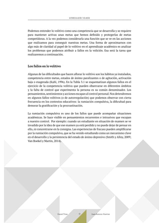 Podemos entender lo volitivo como una competencia que se desarrolla y se requiere
para mantener activas unas metas que hemos definido y protegerlas de metas
competidoras. A la vez podemos considerarla una función que se ve en las acciones
que realizamos para conseguir nuestras metas. Una forma de aproximarnos con
algo más de claridad al papel de lo volitivo en el aprendizaje académico es analizar
los problemas que podemos atribuir a fallos en la volición. Esa será la tarea que
realizaremos a continuación.
Los fallos en lo volitivo
Algunas de las dificultades que hacen aflorar lo volitivo son los hábitos ya instalados,
competencia entre metas, estados de ánimo paralizantes o de agitación, activación
baja o exagerada (Kuhl, 1996). En la Tabla 3.1 se esquematizan algunos fallos en el
ejercicio de la competencia volitiva que pueden observarse en diferentes ámbitos
y la falta de control que experimenta la persona es su común denominador. Los
pensamientos,sentimientos y acciones escapan al control personal.Nos detendremos
en algunos fallos volitivos (o de autorregulación) que podemos observar con cierta
frecuencia en los contextos educativos: la rumiación compulsiva, la dificultad para
demorar la gratificación y la procrastinación.
La rumiación compulsiva es uno de los fallos que puede acompañar situaciones
académicas. Se hace visible en pensamientos recurrentes e intrusivos que escapan
a nuestro control. Por ejemplo: cuando un estudiante en situación de examen se ve
invadido por la idea de que ese examen ya está perdido y no puede dejar de pensar en
ello, ni concentrarse en la consigna. Las experiencias de fracaso pueden amplificarse
por la rumiación compulsiva, que se ha venido estudiando como un mecanismo clave
en el desarrollo y la persistencia del estado de ánimo depresivo (Smith y Alloy, 2009;
Van Boekel y Martin, 2014).
Daniel Trías Juan Antonio Huertas
77
AUTORREGULACIÓN Y VOLUNTAD
 