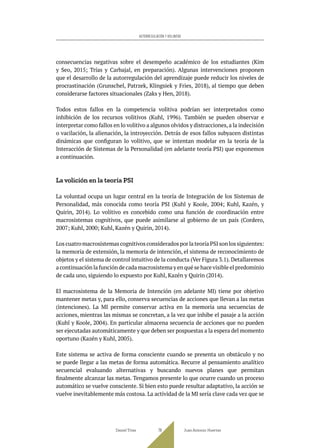 consecuencias negativas sobre el desempeño académico de los estudiantes (Kim
y Seo, 2015; Trías y Carbajal, en preparación). Algunas intervenciones proponen
que el desarrollo de la autorregulación del aprendizaje puede reducir los niveles de
procrastinación (Grunschel, Patrzek, Klingsiek y Fries, 2018), al tiempo que deben
considerarse factores situacionales (Zaks y Hen, 2018).
Todos estos fallos en la competencia volitiva podrían ser interpretados como
inhibición de los recursos volitivos (Kuhl, 1996). También se pueden observar e
interpretar como fallos en lo volitivo a algunos olvidos y distracciones,a la indecisión
o vacilación, la alienación, la introyección. Detrás de esos fallos subyacen distintas
dinámicas que configuran lo volitivo, que se intentan modelar en la teoría de la
Interacción de Sistemas de la Personalidad (en adelante teoría PSI) que exponemos
a continuación.
La volición en la teoría PSI
La voluntad ocupa un lugar central en la teoría de Integración de los Sistemas de
Personalidad, más conocida como teoría PSI (Kuhl y Koole, 2004; Kuhl, Kazén, y
Quirin, 2014). Lo volitivo es concebido como una función de coordinación entre
macrosistemas cognitivos, que puede asimilarse al gobierno de un país (Cordero,
2007; Kuhl, 2000; Kuhl, Kazén y Quirin, 2014).
LoscuatromacrosistemascognitivosconsideradosporlateoríaPSIsonlossiguientes:
la memoria de extensión, la memoria de intención, el sistema de reconocimiento de
objetos y el sistema de control intuitivo de la conducta (Ver Figura 3.1). Detallaremos
a continuación la función de cada macrosistema y en qué se hace visible el predominio
de cada uno, siguiendo lo expuesto por Kuhl, Kazén y Quirin (2014).
El macrosistema de la Memoria de Intención (en adelante MI) tiene por objetivo
mantener metas y, para ello, conserva secuencias de acciones que llevan a las metas
(intenciones). La MI permite conservar activa en la memoria una secuencias de
acciones, mientras las mismas se concretan, a la vez que inhibe el pasaje a la acción
(Kuhl y Koole, 2004). En particular almacena secuencia de acciones que no pueden
ser ejecutadas automáticamente y que deben ser pospuestas a la espera del momento
oportuno (Kazén y Kuhl, 2005).
Este sistema se activa de forma consciente cuando se presenta un obstáculo y no
se puede llegar a las metas de forma automática. Recurre al pensamiento analítico
secuencial evaluando alternativas y buscando nuevos planes que permitan
finalmente alcanzar las metas. Tengamos presente lo que ocurre cuando un proceso
automático se vuelve consciente. Si bien esto puede resultar adaptativo, la acción se
vuelve inevitablemente más costosa. La actividad de la MI sería clave cada vez que se
Daniel Trías Juan Antonio Huertas
79
AUTORREGULACIÓN Y VOLUNTAD
 