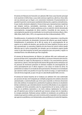 El sistema de Memoria de Extensión (en adelante ME) tiene como función principal
la de mantener el Self en base a unas redes extensas cognitivas y afectivas.Estas redes
son tan extensas que no llegan a ser conscientes totalmente. El procesamiento en
paralelo le permite conectar gran cantidad de información y aspectos contradictorios,
lo que resulta altamente adaptativo. Forma la base para representaciones implícitas
que integran motivos, necesidades, emociones, valores y experiencias de la
memoria autobiográfica. Cuando predomina se da un modo de volición denominado
autorregulación, acompañado de afecto positivo. Concebida de esta manera, la
autorregulación guarda ciertas similitudes con la motivación intrínseca (Ryan y Deci,
2006; Ryan, Kuhl y Deci, 1997) y la experiencia de fluir (Csikszentmihalyi, 1997).
Paradójicamente, el predominio de ME puede implicar compromiso y movilización
de recursos personales sin demasiada conciencia del esfuerzo que puede implicar.
Probablemente el predominio de la ME da cuenta de la autorregulación de un
experto en su ámbito de dominio, que moviliza de forma implícita recursos que se
han automatizado. La naturaleza implícita de esta forma de control volitivo puede
dificultar que se vuelva compartible, por ejemplo, que un estudiante experto pueda
contar lo que efectivamente ha hecho para prepararse para una prueba y regular su
ansiedad frente a las dificultades que iban surgiendo.
El sistema de Reconocimiento de Objetos (en adelante RO) está conformado por
procesos de bajo nivel,responsables de identificar y reconocer elementos del entorno.
Está centrado en captar las discrepancias en relación a los conocimientos previos,
expectativas y deseos. Esta descripción del sistema RO guarda mucha semejanza con
los procesos de monitoreo presentes en distintos modelos de autorregulación. Se
activa principalmente por el afecto negativo y nos coloca en estado de alerta. Su
predominio se traduce en un estado de alerta permanente.Pensamos en un estudiante
que mientras realiza una prueba en la que hay mucho en juego, va supervisando su
tarea de forma exagerada, ya que cree que en cada detalle puede haber un error.
El sistema de Control Intuitivo de la Conducta (en adelante CIC) está conformado
por procesos de bajo nivel integrado por múltiples programas de conducta altamente
automatizados y contextualizados que sirven para responder en diversas situaciones
de la vida cotidiana.Un ejemplo de su predominio lo podemos observar en estudiantes
de bajo rendimiento, que sistemáticamente encuentran dificultades en una asignatura
y responden de forma automática ante los requerimientos de las tareas, reciben una
hoja con un problema matemático y sin leerlo ordenan rápidamente los números
que allí aparecen para realizar la operación que conocen, aunque esta no responda a
la consigna planteada. Podríamos pensar también en estudiantes con problemas de
conducta que quieren cambiar,pero ante la mínima alerta responden con las conductas
que agravan su problema y son interpretados como problema en el control de impulsos.
Daniel Trías Juan Antonio Huertas
81
AUTORREGULACIÓN Y VOLUNTAD
 