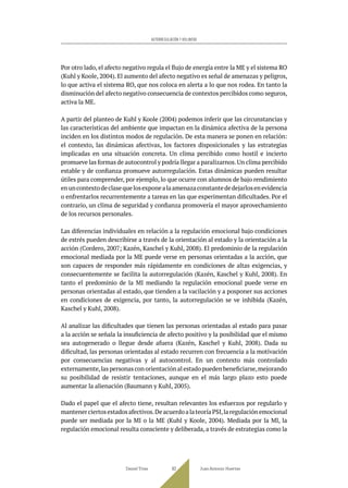Por otro lado, el afecto negativo regula el flujo de energía entre la ME y el sistema RO
(Kuhl y Koole, 2004). El aumento del afecto negativo es señal de amenazas y peligros,
lo que activa el sistema RO, que nos coloca en alerta a lo que nos rodea. En tanto la
disminución del afecto negativo consecuencia de contextos percibidos como seguros,
activa la ME.
A partir del planteo de Kuhl y Koole (2004) podemos inferir que las circunstancias y
las características del ambiente que impactan en la dinámica afectiva de la persona
inciden en los distintos modos de regulación. De esta manera se ponen en relación:
el contexto, las dinámicas afectivas, los factores disposicionales y las estrategias
implicadas en una situación concreta. Un clima percibido como hostil e incierto
promueve las formas de autocontrol y podría llegar a paralizarnos.Un clima percibido
estable y de confianza promueve autorregulación. Estas dinámicas pueden resultar
útiles para comprender, por ejemplo, lo que ocurre con alumnos de bajo rendimiento
enuncontextodeclasequelosexponealaamenazaconstantededejarlosenevidencia
o enfrentarlos recurrentemente a tareas en las que experimentan dificultades. Por el
contrario, un clima de seguridad y confianza promovería el mayor aprovechamiento
de los recursos personales.
Las diferencias individuales en relación a la regulación emocional bajo condiciones
de estrés pueden describirse a través de la orientación al estado y la orientación a la
acción (Cordero, 2007; Kazén, Kaschel y Kuhl, 2008). El predominio de la regulación
emocional mediada por la ME puede verse en personas orientadas a la acción, que
son capaces de responder más rápidamente en condiciones de altas exigencias, y
consecuentemente se facilita la autorregulación (Kazén, Kaschel y Kuhl, 2008). En
tanto el predominio de la MI mediando la regulación emocional puede verse en
personas orientadas al estado, que tienden a la vacilación y a posponer sus acciones
en condiciones de exigencia, por tanto, la autorregulación se ve inhibida (Kazén,
Kaschel y Kuhl, 2008).
Al analizar las dificultades que tienen las personas orientadas al estado para pasar
a la acción se señala la insuficiencia de afecto positivo y la posibilidad que el mismo
sea autogenerado o llegue desde afuera (Kazén, Kaschel y Kuhl, 2008). Dada su
dificultad, las personas orientadas al estado recurren con frecuencia a la motivación
por consecuencias negativas y al autocontrol. En un contexto más controlado
externamente,las personas con orientación al estado pueden beneficiarse,mejorando
su posibilidad de resistir tentaciones, aunque en el más largo plazo esto puede
aumentar la alienación (Baumann y Kuhl, 2005).
Dado el papel que el afecto tiene, resultan relevantes los esfuerzos por regularlo y
mantenerciertosestadosafectivos.DeacuerdoalateoríaPSI,laregulaciónemocional
puede ser mediada por la MI o la ME (Kuhl y Koole, 2004). Mediada por la MI, la
regulación emocional resulta consciente y deliberada, a través de estrategias como la
Daniel Trías Juan Antonio Huertas
83
AUTORREGULACIÓN Y VOLUNTAD
 