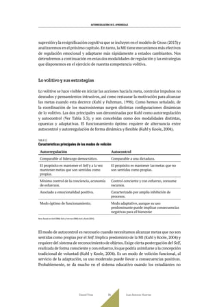 AUTORREGULACIÓN EN EL APRENDIZAJE
supresión y la resignificación cognitiva que se incluyen en el modelo de Gross (2013) y
analizaremos en el próximo capítulo.En tanto,la ME tiene mecanismos más efectivos
de regulación emocional y adaptarse más rápidamente a estados cambiantes. Nos
detendremos a continuación en estas dos modalidades de regulación y las estrategias
que disponemos en el ejercicio de nuestra competencia volitiva.
Lo volitivo y sus estrategias
Lo volitivo se hace visible en iniciar las acciones hacia la meta, controlar impulsos no
deseados y pensamientos intrusivos, así como restaurar la motivación para alcanzar
las metas cuando esta decrece (Kuhl y Fuhrman, 1998). Como hemos señalado, de
la coordinación de los macrosistemas surgen distintas configuraciones dinámicas
de lo volitivo. Las dos principales son denominadas por Kuhl como autorregulación
y autocontrol (Ver Tabla 3.3), y son concebidas como dos modalidades distintas,
opuestas y adaptativas. El funcionamiento óptimo requiere de alternancia entre
autocontrol y autorregulación de forma dinámica y flexible (Kuhl y Koole, 2004).
TABLA 3.3
Características principales de los modos de volición
Autorregulación Autocontrol
Comparable al liderazgo democrático. Comparable a una dictadura.
El propósito es mantener el Self y a la vez
mantener metas que son sentidas como
propias.
El propósito es mantener las metas que no
son sentidas como propias.
Mínimo control de la conciencia, economía
de esfuerzos.
Control conciente y con esfuerzo, consume
recursos.
Asociado a emocionalidad positiva. Caracterizado por amplia inhibición de
procesos.
Modo óptimo de funcionamiento. Modo adaptativo, aunque su uso
predominante puede implicar consecuencias
negativas para el bienestar
Nota: Basado en Kuhl (1996); Kuhl y Fuhrman (1998); Kuhl y Koole (2004).
El modo de autocontrol es necesario cuando necesitamos alcanzar metas que no son
sentidas como propias por el Self. Implica predominio de la MI (Kuhl y Koole, 2004) y
requiere del sistema de reconocimiento de objetos. Exige cierta postergación del Self,
realizada de forma consciente y con esfuerzo,lo que podría asimilarse a la concepción
tradicional de voluntad (Kuhl y Koole, 2004). Es un modo de volición funcional, al
servicio de la adaptación, su uso moderado puede llevar a consecuencias positivas.
Probablemente, se da mucho en el sistema educativo cuando los estudiantes no
Daniel Trías Juan Antonio Huertas
84
 