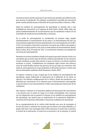 encuentran mayor sentido y gusto por lo que tienen que aprender,pero deben hacerlo
para alcanzar la aprobación. Sin embargo, el predominio sostenido del autocontrol
puede resultar perjudicial para el bienestar de las personas (Kuhl y Fuhrman, 1998).
Quizá los modelos de autorregulación del aprendizaje se asimilan más a esta
modalidad de autocontrol en el esquema de Kuhl (Kuhl y Koole, 2004), dado que
parten fundamentalmente de las descripciones que los estudiantes realizan de sus
actividades de estudio de forma deliberada y consciente.
En el modo de autorregulación la coordinación de procesos logra atender
simultáneamente el mantenimiento de las metas y el mantenimiento del Self. Los
macrosistemas implicados de forma predominante en la autorregulación son la ME y
el CIC, con el mínimo control de la conciencia. Las metas son vividas como propias y
predomina el afecto positivo. Este sería el modo óptimo de funcionamiento (Kazén,
Kuhl y Leitch, 2014). El estado de “flow” y la motivación intrínseca son ejemplos de
esta forma de autorregulación.
Pensemos en un buen estudiante situado en la materia que más le interesa,frente a un
reto óptimo que se siente capaz de afrontar y disfruta aprendiendo. En ese escenario,
el buen estudiante ya sabe cómo hacerlo, se pone en marcha y los afectos positivos
movilizan su acción. Probablemente ese estudiante aplica mucho más esfuerzo,
activa de modo flexible muchos más procesos de los que logra ser consciente. Este
modo de autorregulación en el que predomina la ME puede asociarse a niveles más
altos de desempeño académico (Kuhl, Baumann y Kazén, 2007).
Un aspecto a destacar es que, al igual que en los modelos de autorregulación del
aprendizaje, queda evidenciada la importancia de la definición de las metas en
relación a las distintas configuraciones de lo volitivo. Desde esta perspectiva, una
dificultad que encontramos en lo educativo para el funcionamiento autorregulado
es que las metas no son necesariamente vividas como propias por buena parte de los
estudiantes.
Otro aspecto a subrayar es la naturaleza implícita de buena parte del conocimiento
y los procesos que se ponen en juego en el modo autorregulado. Esto contrasta
con los subprocesos que en general se incluyen en los modelos de autorregulación
del aprendizaje, que partían para su explicitación de la experiencia deliberada y
consciente de las personas enfrentadas a situaciones académicas de aprendizaje.
En su conceptualización de lo volitivo Kuhl describe una serie de estrategias al
servicio de iniciar y mantener las acciones que nos lleven a las metas definidas y el
propio Self. Entre esas estrategias Kuhl (1996) menciona el control de la atención,
el control de la motivación, el control de la activación y de la emoción, el control
Daniel Trías Juan Antonio Huertas
85
AUTORREGULACIÓN Y VOLUNTAD
 