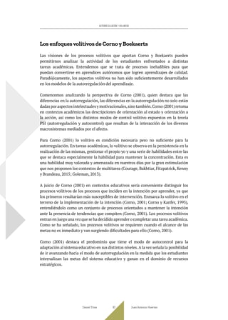 Los enfoques volitivos de Corno y Boekaerts
Las visiones de los procesos volitivos que aportan Corno y Boekaerts pueden
permitirnos analizar la actividad de los estudiantes enfrentados a distintas
tareas académicas. Entendemos que se trata de procesos ineludibles para que
puedan convertirse en aprendices autónomos que logren aprendizajes de calidad.
Paradójicamente, los aspectos volitivos no han sido suficientemente desarrollados
en los modelos de la autorregulación del aprendizaje.
Comencemos analizando la perspectiva de Corno (2001), quien destaca que las
diferencias en la autorregulación, las diferencias en la autorregulación no solo están
dadas por aspectos intelectuales y motivacionales,sino también.Corno (2001) retoma
en contextos académicos las descripciones de orientación al estado y orientación a
la acción, así como los distintos modos de control volitivo expuestos en la teoría
PSI (autorregulación y autocontrol) que resultan de la interacción de los diversos
macrosistemas mediados por el afecto.
Para Corno (2001) lo volitivo es condición necesaria pero no suficiente para la
autorregulación. En tareas académicas, lo volitivo se observa en la persistencia en la
realización de las mismas, gestionar el propio yo y una serie de habilidades entre las
que se destaca especialmente la habilidad para mantener la concentración. Esta es
una habilidad muy valorada y amenazada en nuestros días por la gran estimulación
que nos proponen los contextos de multitarea (Courage, Bakhtiar, Fitzpatrick, Kenny
y Brandeau, 2015; Goleman, 2013).
A juicio de Corno (2001) en contextos educativos sería conveniente distinguir los
procesos volitivos de los procesos que inciden en la intención por aprender, ya que
los primeros resultarían más susceptibles de intervención. Enmarca lo volitivo en el
terreno de la implementación de la intención (Corno, 2001; Corno y Kanfer, 1993),
entendiéndolo como un conjunto de procesos orientados a mantener la intención
ante la presencia de tendencias que compiten (Corno, 2001). Los procesos volitivos
entran en juego una vez que se ha decidido aprender o completar una tarea académica.
Como se ha señalado, los procesos volitivos se requieren cuando el alcance de las
metas no es inmediato y van surgiendo dificultades para ello (Corno, 2001).
Corno (2001) destaca el predominio que tiene el modo de autocontrol para la
adaptación al sistema educativo en sus distintos niveles.A la vez señala la posibilidad
de ir avanzando hacia el modo de autorregulación en la medida que los estudiantes
internalizan las metas del sistema educativo y ganan en el dominio de recursos
estratégicos.
Daniel Trías Juan Antonio Huertas
87
AUTORREGULACIÓN Y VOLUNTAD
 