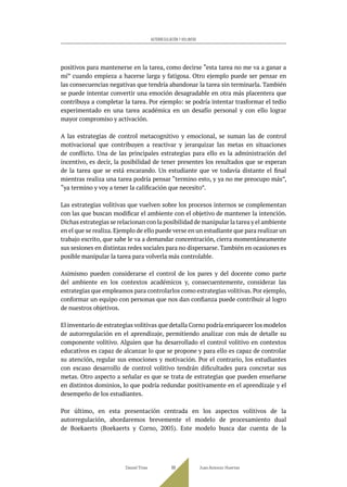 positivos para mantenerse en la tarea, como decirse “esta tarea no me va a ganar a
mí” cuando empieza a hacerse larga y fatigosa. Otro ejemplo puede ser pensar en
las consecuencias negativas que tendría abandonar la tarea sin terminarla. También
se puede intentar convertir una emoción desagradable en otra más placentera que
contribuya a completar la tarea. Por ejemplo: se podría intentar trasformar el tedio
experimentado en una tarea académica en un desafío personal y con ello lograr
mayor compromiso y activación.
A las estrategias de control metacognitivo y emocional, se suman las de control
motivacional que contribuyen a reactivar y jerarquizar las metas en situaciones
de conflicto. Una de las principales estrategias para ello es la administración del
incentivo, es decir, la posibilidad de tener presentes los resultados que se esperan
de la tarea que se está encarando. Un estudiante que ve todavía distante el final
mientras realiza una tarea podría pensar “termino esto, y ya no me preocupo más”,
“ya termino y voy a tener la calificación que necesito”.
Las estrategias volitivas que vuelven sobre los procesos internos se complementan
con las que buscan modificar el ambiente con el objetivo de mantener la intención.
Dichas estrategias se relacionan con la posibilidad de manipular la tarea y el ambiente
en el que se realiza.Ejemplo de ello puede verse en un estudiante que para realizar un
trabajo escrito, que sabe le va a demandar concentración, cierra momentáneamente
sus sesiones en distintas redes sociales para no dispersarse. También en ocasiones es
posible manipular la tarea para volverla más controlable.
Asimismo pueden considerarse el control de los pares y del docente como parte
del ambiente en los contextos académicos y, consecuentemente, considerar las
estrategias que empleamos para controlarlos como estrategias volitivas.Por ejemplo,
conformar un equipo con personas que nos dan confianza puede contribuir al logro
de nuestros objetivos.
El inventario de estrategias volitivas que detalla Corno podría enriquecer los modelos
de autorregulación en el aprendizaje, permitiendo analizar con más de detalle su
componente volitivo. Alguien que ha desarrollado el control volitivo en contextos
educativos es capaz de alcanzar lo que se propone y para ello es capaz de controlar
su atención, regular sus emociones y motivación. Por el contrario, los estudiantes
con escaso desarrollo de control volitivo tendrán dificultades para concretar sus
metas. Otro aspecto a señalar es que se trata de estrategias que pueden enseñarse
en distintos dominios, lo que podría redundar positivamente en el aprendizaje y el
desempeño de los estudiantes.
Por último, en esta presentación centrada en los aspectos volitivos de la
autorregulación, abordaremos brevemente el modelo de procesamiento dual
de Boekaerts (Boekaerts y Corno, 2005). Este modelo busca dar cuenta de la
Daniel Trías Juan Antonio Huertas
89
AUTORREGULACIÓN Y VOLUNTAD
 