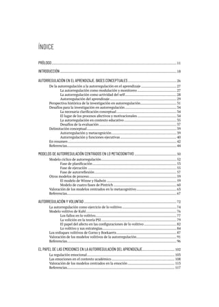 ÍNDICE
PRÓLOGO....................................................................................................................................11
INTRODUCCIÓN...........................................................................................................................18
AUTORREGULACIÓN EN EL APRENDIZAJE. BASES CONCEPTUALES....................................................26
De la autorregulación a la autorregulación en el aprendizaje......................................27
		 La autorregulación como modulación y monitoreo..........................................27
		 La autorregulación como actividad del self.......................................................28
		 Autorregulación del aprendizaje.......................................................................29
Perspectiva histórica de la investigación en autorregulación.......................................31
Desafíos para la investigación en autorregulación.......................................................34
		 La necesaria clarificación conceptual................................................................34
		 El lugar de los procesos afectivos y motivacionales..........................................34
		 La autorregulación en contexto educativo........................................................35
		 Desafíos de la evaluación..................................................................................37
Delimitación conceptual...............................................................................................39
		 Autorregulación y metacognición.....................................................................39
		 Autorregulación y funciones ejecutivas............................................................40
En resumen...................................................................................................................42
Referencias...................................................................................................................44
MODELOS DE AUTORREGULACIÓN CENTRADOS EN LO METACOGNITIVO.............................................50
Modelo cíclico de autorregulación................................................................................52
		 Fase de planificación.........................................................................................53
		 Fase de ejecución..............................................................................................55
		 Fase de autorreflexión.......................................................................................57
Otros modelos de proceso.............................................................................................59
		 El modelo de Winne y Hadwin..........................................................................59
		 Modelo de cuatro fases de Pintrich...................................................................60
Valoración de los modelos centrados en lo metacognitivo...........................................63
Referencias...................................................................................................................67
AUTORREGULACIÓN Y VOLUNTAD..................................................................................................72
La autorregulación como ejercicio de lo volitivo..........................................................74
Modelo volitivo de Kuhl................................................................................................76
		 Los fallos en lo volitivo......................................................................................77
		 La volición en la teoría PSI................................................................................79
		 El papel del afecto en las configuraciones de lo volitivo...................................82
		 Lo volitivo y sus estrategias..............................................................................84
Los enfoques volitivos de Corno y Boekaerts................................................................87
Valoración de los modelos volitivos de la autorregulación...........................................91
Referencias...................................................................................................................96
EL PAPEL DE LAS EMOCIONES EN LA AUTORREGULACIÓN DEL APRENDIZAJE................................... 102
La regulación emocional............................................................................................. 103
Las emociones en el contexto académico................................................................... 108
Valoración de los modelos centrados en la emoción.................................................. 113
Referencias................................................................................................................. 117
 