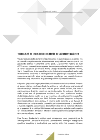 Valoración de los modelos volitivos de la autorregulación
Una de las necesidades de la investigación actual en autorregulación es contar con
teorías más comprensivas que permitan mayor integración de los datos que se van
generando (Pekrun y Linnenbrik-García, 2014). La perspectiva volitiva de Kuhl
(2000) avanza en esa dirección y puede ser complementada por las aproximaciones
al terreno educativo que realizan Corno (2001) y Boekaerts (Boekaerts y Corno,
2005). Estas últimas sitúan su análisis en las dinámicas propias del aula, enfocando
el componente volitivo de la autorregulación del aprendizaje. En conjunto pueden
ayudarnos a responder sobre los factores que contribuyen a un aprendizaje activo,
comprometido y autónomo, y de qué modo podemos favorecer su desarrollo.
Un primer aporte de estas perspectivas es contribuir a situar lo volitivo en los procesos
de autorregulación en el aprendizaje. Lo volitivo se entiende como una función al
servicio del logro de nuestras metas una vez que las hemos definido, que implica
mantenernos en la acción y proteger nuestra intención. En contextos educativos,
suele ocurrir que al proponernos completar una tarea, comienzan aparecer
obstáculos de distinta índole, por lo que recurrimos a lo volitivo con frecuencia. Una
tarea puede resultar mucho más difícil de lo que habíamos imaginado o alargarse
inesperadamente; en consecuencia, el esfuerzo debe aumentar y las chances de
abandonarla crecen de no mediar estrategias que nos mantengan en la tarea y fieles
a nuestro propósito. Los escenarios de multitarea nos ofrecen ejemplos cotidianos
de la necesidad de lo volitivo. Múltiples estímulos compiten a diario con el propósito
que hemos definido, y deberemos inhibirlos si es que pretendemos completar bien la
tarea que decidimos a encarar.
Para Corno y Boekaerts lo volitivo puede considerarse como componente de la
autorregulación. Centrada en lo volitivo, Corno enumera estrategias de regulación
cognitiva, emocional y motivacional que vuelven sobre los procesos internos.
Daniel Trías Juan Antonio Huertas
91
AUTORREGULACIÓN Y VOLUNTAD
 