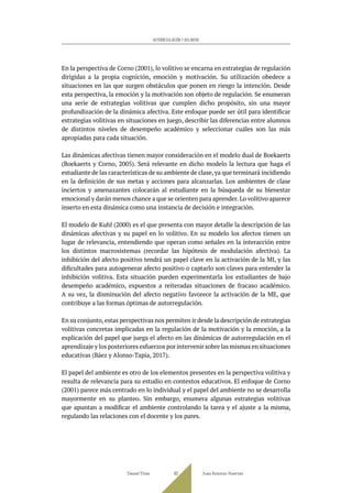 En la perspectiva de Corno (2001), lo volitivo se encarna en estrategias de regulación
dirigidas a la propia cognición, emoción y motivación. Su utilización obedece a
situaciones en las que surgen obstáculos que ponen en riesgo la intención. Desde
esta perspectiva, la emoción y la motivación son objeto de regulación. Se enumeran
una serie de estrategias volitivas que cumplen dicho propósito, sin una mayor
profundización de la dinámica afectiva. Este enfoque puede ser útil para identificar
estrategias volitivas en situaciones en juego, describir las diferencias entre alumnos
de distintos niveles de desempeño académico y seleccionar cuáles son las más
apropiadas para cada situación.
Las dinámicas afectivas tienen mayor consideración en el modelo dual de Boekaerts
(Boekaerts y Corno, 2005). Será relevante en dicho modelo la lectura que haga el
estudiante de las características de su ambiente de clase,ya que terminará incidiendo
en la definición de sus metas y acciones para alcanzarlas. Los ambientes de clase
inciertos y amenazantes colocarán al estudiante en la búsqueda de su bienestar
emocional y darán menos chance a que se orienten para aprender. Lo volitivo aparece
inserto en esta dinámica como una instancia de decisión e integración.
El modelo de Kuhl (2000) es el que presenta con mayor detalle la descripción de las
dinámicas afectivas y su papel en lo volitivo. En su modelo los afectos tienen un
lugar de relevancia, entendiendo que operan como señales en la interacción entre
los distintos macrosistemas (recordar las hipótesis de modulación afectiva). La
inhibición del afecto positivo tendrá un papel clave en la activación de la MI, y las
dificultades para autogenerar afecto positivo o captarlo son claves para entender la
inhibición volitiva. Esta situación pueden experimentarla los estudiantes de bajo
desempeño académico, expuestos a reiteradas situaciones de fracaso académico.
A su vez, la disminución del afecto negativo favorece la activación de la ME, que
contribuye a las formas óptimas de autorregulación.
En su conjunto,estas perspectivas nos permiten ir desde la descripción de estrategias
volitivas concretas implicadas en la regulación de la motivación y la emoción, a la
explicación del papel que juega el afecto en las dinámicas de autorregulación en el
aprendizaje y los posteriores esfuerzos por intervenir sobre las mismas en situaciones
educativas (Báez y Alonso-Tapia, 2017).
El papel del ambiente es otro de los elementos presentes en la perspectiva volitiva y
resulta de relevancia para su estudio en contextos educativos. El enfoque de Corno
(2001) parece más centrado en lo individual y el papel del ambiente no se desarrolla
mayormente en su planteo. Sin embargo, enumera algunas estrategias volitivas
que apuntan a modificar el ambiente controlando la tarea y el ajuste a la misma,
regulando las relaciones con el docente y los pares.
Daniel Trías Juan Antonio Huertas
93
AUTORREGULACIÓN Y VOLUNTAD
 