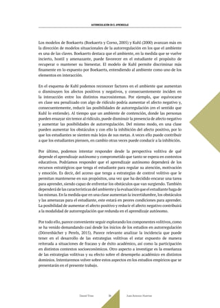 AUTORREGULACIÓN EN EL APRENDIZAJE
Los modelos de Boekaerts (Boekaerts y Corno, 2005) y Kuhl (2000) avanzan más en
la dirección de modelos situacionales de la autorregulación en los que el ambiente
es una de las claves. Boekaerts destaca que el ambiente, en la medida que se vuelve
incierto, hostil y amenazante, puede favorecer en el estudiante el propósito de
recuperar o mantener su bienestar. El modelo de Kuhl permite discriminar más
finamente en lo expuesto por Boekaerts, entendiendo al ambiente como uno de los
elementos en interacción.
En el esquema de Kuhl podemos reconocer factores en el ambiente que aumentan
o disminuyen los afectos positivos y negativos, y consecuentemente inciden en
la interacción entre los distintos macrosistemas. Por ejemplo, que equivocarse
en clase sea penalizado con algo de ridículo podría aumentar el afecto negativo y,
consecuentemente, reducir las posibilidades de autorregulación (en el sentido que
Kuhl lo entiende). Al tiempo que un ambiente de contención, donde las personas
pueden ensayar sin temor al ridículo,puede disminuir la presencia de afecto negativo
y aumentar las posibilidades de autorregulación. Del mismo modo, en una clase
pueden aumentar los obstáculos y con ello la inhibición del afecto positivo, por lo
que los estudiantes se sienten más lejos de sus metas. A veces ello puede contribuir
a que los estudiantes piensen, en cambio otras veces puede conducir a la inhibición.
Por último, podemos intentar responder desde la perspectiva volitiva de qué
depende el aprendizaje autónomo y comprometido que tanto se espera en contextos
educativos. Podríamos responder que el aprendizaje autónomo dependerá de los
recursos estratégicos que tenga el estudiante para regular su atención, motivación
y emoción. Es decir, del acceso que tenga a estrategias de control volitivo que le
permitan mantenerse en sus propósitos, una vez que ha decidido encarar una tarea
para aprender, siendo capaz de enfrentar los obstáculos que van surgiendo. También
dependerádelascaracterísticasdelambienteylaevaluaciónqueelestudiantehagade
las mismas. En la medida que en una clase aumentan la incertidumbre, los obstáculos
y las amenazas para el estudiante, este estará en peores condiciones para aprender.
La posibilidad de aumentar el afecto positivo y reducir el afecto negativo contribuirá
a la modalidad de autorregulación que redunda en el aprendizaje autónomo.
Por todo ello, parece conveniente seguir explorando los componentes volitivos, como
se ha venido demandando casi desde los inicios de los estudios en autorregulación
(Dörrenbächer y Perels, 2015). Parece relevante analizar la incidencia que puede
tener en el desarrollo de las estrategias volitivas el estar expuesto de manera
reiterada a situaciones de fracaso y de éxito académico, así como la participación
en distintos contextos socioeconómicos. Otro aspecto a investigar es la enseñanza
de las estrategias volitivas y su efecto sobre el desempeño académico en distintos
dominios. Intentaremos volver sobre estos aspectos en los estudios empíricos que se
presentarán en el presente trabajo.
Daniel Trías Juan Antonio Huertas
94
 