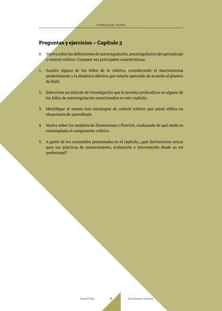 Preguntas y ejercicios – Capítulo 3
0. Vuelva sobre las definiciones de autorregulación,autorregulación del aprendizaje
y control volitivo. Compare sus principales características.
1. Analice alguno de los fallos de lo volitivo, considerando el macrosistema
predominante y la dinámica afectiva que estaría operando de acuerdo al planteo
de Kuhl.
2. Seleccione un artículo de investigación que le permita profundizar en alguno de
los fallos de autorregulación mencionados en este capítulo.
3. Identifique al menos tres estrategias de control volitivo que usted utiliza en
situaciones de aprendizaje.
4. Vuelva sobre los modelos de Zimmerman y Pintrich, analizando de qué modo es
contemplado el componente volitivo.
5. A partir de los contenidos presentados en el capítulo, ¿qué derivaciones extrae
para sus prácticas de asesoramiento, evaluación e intervención desde su rol
profesional?
Daniel Trías Juan Antonio Huertas
95
AUTORREGULACIÓN Y VOLUNTAD
 