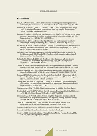 AUTORREGULACIÓN EN EL APRENDIZAJE
Referencias
Báez, M., & Alonso-Tapia, J. (2017). Entrenamiento en estrategias de autorregulación de la
motivación y la volición: efecto en el aprendizaje. Anales de Psicología, 33(2), 292–300.
Baumann, N., Kazén, M., Quirin, M., & Koole, S. L. (Eds.). (2017). Why People Do the Things
They Do: Building on Julius Kuhl’s Contributions to the Psychology of Motivation and
Volition. Göttingen: Hogrefe publishing.
Baumann, N., & Kuhl, J. (2005). How to resist temptation: the effects of external control versus
autonomy support on self-regulatory dynamics. Journal of Personality, 73(2), 443–470.
https://doi.org/10.1111/j.1467-6494.2005.00315.x
Bembenutty, H. (2011). Academic delay of gratification and academic achievement. New
Directions for Teaching and Learning, 2011(126), 55–65. https://doi.org/10.1002/tl
Ben-Eliyahu, A. (2019). Academic Emotional Learning: A Critical Component of Self-Regulated
Learning in the Emotional Learning Cycle. Educational Psychologist, 0(0), 1–22. https://
doi.org/10.1080/00461520.2019.1582345
Boekaerts, M. (2011). Emotions, emotion regulation, and Self-Regulation of Learning. In
B. J. Zimmerman & D. H. Schunk (Eds.), Handbook of Self-Regulation of Learning and
Performance. New York: Routledge.
Boekaerts, M., & Corno, L. (2005). Self-Regulation in the Classroom: A Perspective on
Assessment and Intervention. Applied Psychology, 54(2), 199–231. https://doi.
org/10.1111/j.1464-0597.2005.00205.x
Cordero, S. (2007). El rol de la personalidad en la relación entre frustración-estrés y diversas
reacciones afectivas: resultados de una investigación. Ciencias Psicológicas, I(1), 47–69.
Corno, L., & Kanfer, R. (1993). The Role of Volition in Learning and Performance. Review of
Research in Education, 19(1), 301–341. https://doi.org/10.3102/0091732X019001301
Corno, L. (2001). Volitional aspects of self-regulated learning. In B. J. Zimmerman & D. H.
Schunk (Eds.), Self-regulated learning and academic achievement: Theoretical perspectives
(2nd ed.). London: Lawrence Erlbaum Associates.
Courage, M. L., Bakhtiar, A., Fitzpatrick, C., Kenny, S., & Brandeau, K. (2015). Growing up
multitasking: The costs and benefits for cognitive development. Developmental Review.
https://doi.org/10.1016/j.dr.2014.12.002
Csikszentmihalyi, M. (1997). Fluir (Flow). Una psicología de la felicidad. Barcelona: Kairos.
Dewitte, S., & Lens, W. (1999). Volition: Use with measure. Learning and Individual Differences,
11(3), 321–333. https://doi.org/10.1016/S1041-6080(99)80006-5
Dörrenbächer, L., & Perels, F. (2015). Volition completes the puzzle : Development and
evaluation of an integrative trait model of self-regulated learning. Frontline Learning
Research, 3(4), 14–36. https://doi.org/10.14786/flr.v3i4.179
Gaeta, M. L., & Herrero, M. L. (2009). Influencia de las estrategias volitivas en la
autorregulación del aprendizaje. Estudios de Psicología, 30(1), 73–88.
Goleman, D. (2013). Focus: The hidden driver of excellence. Sidney: HarperCollins.
Greene, J. A. (2018). Self-regulation in education. New York: Routledge.
Gross, J. J. (2013). Emotion Regulation : Taking Stock and Moving Forward. Emotion, 13(3),
359–365. https://doi.org/10.1037/a0032135
Daniel Trías Juan Antonio Huertas
96
 