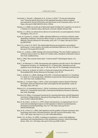 Grunschel, C., Patrzek, J., Klingsieck, K. B., & Fries, S. (2018).“I´ll stop procrastinating
now!” Fostering specific processes of self-regulated learning to reduce academic
procrastination. Journal of Prevention and Intervention in the Community, 46(2), 143–157.
https://doi.org/10.1080/10852352.2016.1198166
Huertas, J. A. (2008). Las teorías de la Motivación desde el ámbito de lo cognitivo y lo social. In
F. Palmero & F. Martínez (Eds.), Motivación y Emoción. Madrid: McGraw Hill.
Huertas, J. A. (2012). Los efectos de los afectos en la motivación y la autorregulación. Ciencias
Psicológicas, VI(1), 45–55.
Kazen, M., Kaschel, R., & Kuhl, J. (2008). Individual differences in intention initiation under
demanding conditions: Interactive effects of state vs. action orientation and enactment
difficulty. Journal of Research in Personality, 42(3), 693–715. https://doi.org/10.1016/j.
jrp.2007.09.005
Kim, K. R., & Seo, E. H. (2015). The relationship between procrastination and academic
performance: A meta-analysis. Personality and Individual Differences, 82, 26–33. https://
doi.org/10.1016/j.paid.2015.02.038
Koole, S. L., & Kuhl, J. (2008). Dealing with unwanted feelings. The role of affect regulation in
volitional action control. In J. Shah & W. Gardner (Eds.), Handbook of Motivation Sciencie.
New York: Guildford Press.
Kuhl, J. (1996). Who controls whom when “I control myself”? Psychological Inquiry, 7(1),
61–68.
Kuhl, J., & Fuhrmann, A. (1998). Decomposing self-regulation and self-control: The Volitional
Components Inventory. In J. Heckhausen & C. S. Dweck (Eds.), Motivation and self-
regulation across the life span. (pp. 15–49). New York, NY US: Cambridge University Press.
Kuhl, J., Kazén, M., & Quirin, M. (2014). La Teoría de la Interacción de Sistemas de la
Personalidad (PSI). Revista Mexicana de Psicología, 31(2), 90–99.
Kuhl, J., & Koole, S. L. (2004). Workings of the Will : A Functional Approach. In J. Greenberg,
S. L. Koole, & T. Pyszczynski (Eds.), Handbook of experimental existencial psychology (pp.
411–429). New York: Guildford Press.
Panadero, E., & Alonso-Tapia, J. (2014). ¿Cómo autorregulan nuestros alumnos? Revisión
del modelo cíclico de Zimmerman sobre autorregulación del aprendizaje. Anales de
Psicología, 30(2), 450–462.
Pekrun, R. H., & Linnenbrink-García, L. (2014). Conclusions an Future directions. In R. H.
Pekrun & L. Linnenbrink-García (Eds.), International Handbook of Emotios in Education.
New York: Routledge.
Pintrich, P. R. (2004). A Conceptual Framework for Assessing Motivation and Self-Regulated
Learning in College Students. Educational Psychology Review, 16(4), 385–407. Retrieved
from 10.1007/s10648-004-0006-x
Ryan, R. M., Kuhl, J., & Deci, E. L. (1997). Nature and autonomy: an organizational view of
social and neurobiological aspects of self-regulation in behavior and development.
Development and Psychopathology, 9(4), 701–728. https://doi.org/10.1017/
S0954579497001405
Ryan, R. M., & Deci, E. L. (2006). Self-regulation and the problem of human autonomy: does
psychology need choice, self-determination, and will? Journal of Personality, 74(6),
1557–1585. https://doi.org/10.1111/j.1467-6494.2006.00420.x
Smith, J. M., & Alloy, L. B. (2009). A roadmap to rumination: a review of the definition,
assessment and conceptualization of this multifaceted construct. Clinical Psychology
Review, 29(2), 116–128. https://doi.org/10.1016/j.cpr.2008.10.003.A
Daniel Trías Juan Antonio Huertas
97
AUTORREGULACIÓN Y VOLUNTAD
 