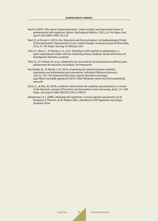 AUTORREGULACIÓN EN EL APRENDIZAJE
Steel, P. (2007). The nature of procrastination: a meta-analytic and theoretical review of
quintessential self-regulatory failure. Psychological Bulletin, 133(1), 65–94. https://doi.
org/10.1037/0033-2909.133.1.65
Steel, P., & Ferrari, J. (2013). Sex, Education and Procrastination: An Epidemiological Study
of Procrastinators’ Characteristics from a Global Sample. European Journal of Personality,
27(1), 51–58. https://doi.org/10.1002/per.1851
Trías, D., Mels, C., & Huertas, J. A. (n.d.). Teaching to self-regulate in mathematics: a
quasi-experimental study with low-achieving primary students. Revista Electrónica de
Investigación Educativa, aceptado.
Trías, D., & Carbajal, M. (n.d.). Adaptación de una escala de procrastinación académica para
adolescentes de educación secundaria. En Preparación.
Van Boekel, M., & Martin, J. M. (2014). Examining the relation between academic
rumination and achievement goal orientation. Individual Differences Research,
12(4-A), 153–169. Retrieved from http://search.ebscohost.com/login.
aspx?direct=true&db=psyh&AN=2014-57869-003&site=ehost-live%5Cnvanbo024@
umn.edu
Zacks, S., & Hen, M. (2018). Academic interventions for academic procrastination: A review
of the literature. Journal of Prevention and Intervention in the Community, 46(2), 117–130.
https://doi.org/10.1080/10852352.2016.1198154
Zimmerman, B. J. (2000). Attaining self-regulation. A social cognitive perspective. In M.
Boekaerts, P. Pintrich, & M. Zeidner (Eds.), Handbook of Self-Regulation. San Diego:
Academic Press.
Daniel Trías Juan Antonio Huertas
98
 