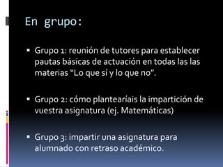 En grupo:

 Grupo 1: reunión de tutores para establecer
  pautas básicas de actuación en todas las las
  materias “Lo que sí y lo que no”.

 Grupo 2: cómo plantearíais la impartición de
  vuestra asignatura (ej. Matemáticas)

 Grupo 3: impartir una asignatura para
  alumnado con retraso académico.
 