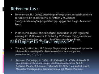 Referencias:
 Zimmerman, B.J. (2000). Attaining self-regulation. A social cognitive
    perspective. En M. Boekaerts, P. Pintrich y M. Zeidner
    (Eds.), Handbook of self-regulation (pp. 13-39). San Diego: Academic
    Press.


    Pintrich, P.R. (2000). The role of goal orientation in self-regulated
    learning. En M. Boekaerts, P. Pintrich y M. Zeidner (Eds.), Handbook
    of self-regulation (pp.451-502). San Diego: Academic Press.
Bibliografía “para empezar”:
   Torrano, F., y González, M.C. (2004). El aprendizaje autorregulado: presente
    y futuro de la investigación. Revista electrónica de investigación
    psicoeducativa, 2(1), 1-34.

    González-Pumariega, S., Núñez, J.C., Cabanach, R., y Valle, A. (2008). El
     aprendizaje escolar desde una perspectiva psicoeducativa. En J.A.
     González-Pienda, R. González, Cabanach, J.C. Núñez, y A. Valle (Coords),
     Manual de Psicología de la Educación (pp.41-63). Madrid: Pirámide.
 