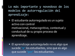 Lo más importante y novedoso de los
modelos de autorregulación del
aprendizaje:
 El estudiante autorregulado es un sujeto
  activo con control
  motivacional, metacognitivo, contextual y
  conductual de su propio proceso de
  aprendizaje.

 El aprendizaje autorregulado no es algo que
  sucede “a” los estudiantes, sino que es algo
  que sucede “por” los estudiantes.
 