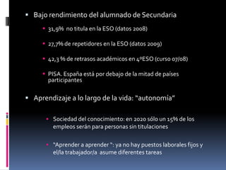  Bajo rendimiento del alumnado de Secundaria
      31,9% no titula en la ESO (datos 2008)

      27,7% de repetidores en la ESO (datos 2009)

      42,3 % de retrasos académicos en 4ºESO (curso 07/08)

      PISA. España está por debajo de la mitad de países
       participantes

 Aprendizaje a lo largo de la vida: “autonomía”

       Sociedad del conocimiento: en 2020 sólo un 15% de los
         empleos serán para personas sin titulaciones

       “Aprender a aprender “: ya no hay puestos laborales fijos y
         el/la trabajador/a asume diferentes tareas
 