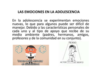 LAS EMOCIONES EN LA ADOLESCENCIA
En la adolescencia se experimentan emociones
nuevas, lo que para algunos puede ser difícil de
manejar. Debido a las características personales de
cada uno y al tipo de apoyo que recibe de su
medio ambiente (padres, hermanos, amigos,
profesores y de la comunidad en su conjunto).
 